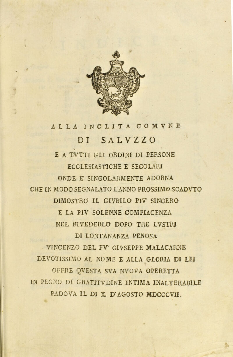 ** ALLA INCLITA COMVNE DI SALVZZO £ A TVTTI GLI ORDINI DI PERSONE ECCLESIASTICHE E SECOLARI ONDE E SINGOLARMENTE ADORNA CHE' IN MODO SEGNALATO L’ANNO PROSSIMO SCADVTO DIMOSTRO IL GIVBILO PIV' SINCERO E LA PIV' SOLENNE COMPIACENZA NEL RIVEDERLO DOPO TRE LVSTRI DI LONTANANZA PENOSA VINCENZO DEL FT GIVSEPPE MALACARNE DEVOTISSIMO AL NOME E ALLA GLORIA DI LEI OFFRE QVESTA SVA NVOVA OPERETTA IN PEGNO DI GRAT1TVDINE INTIMA INALTERABILE PADOVA IL DI X. D’AGOSTO MDCCCVII.