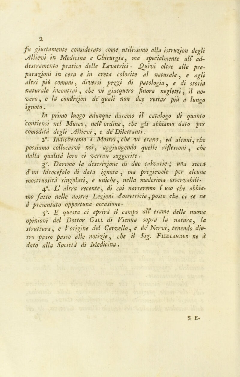 fu giustamente considerato come utilissimo alla istruitoli degli Allievi in Medicina e Chirurgia, ma specialmente all' ad- destramento pratico delle Levatrici - Quivi oltre alle pre- par aironi in cera e in creta colorite al naturale, e agli altri piu comuni, diversi peggi di patologia, e di storia naturale incontrai, che vi giacquero finora negletti 5 il no- vero , e la condizjon de quali non dee restar piu a lungo ignoto. In primo luogo adunque daremo il catalogo di quanto contiensi nel Museo, nell’ordine^ che gli abbiamo dato per comodità degli Allievi , e de'Dilettanti. 2°. Indicheremo t Mostri, che vi erano, ed alcuni, che possiamo collocarvi noi, aggiungendo quelle rifiessoni, che dalla qualità loro ci verran suggerite. 30. Daremo la descrizione di due calva rie * fm# d'un Idrocefalo di data ignota , m# prcgtevole per alcune mostruosità singolari, e uniche, 72f?//<2 medesima osservabili• 4°. L’ //rtf recente, tìf* c#/ narreremo l uso che abbia- mo fatto nelle nostre Lezioni d'ostetrìcia, che ci se ne à presentato opportuna occasione- 5°. £ questa ci aprirà il campo all' esame delle nuove opinioni del Dottor Gali di Vienna sopra la natura, la struttura, e l’origine del Cervello, <? de Nervi, tenendo die- tro passo passo alle noti-zie, che il Sig. Fiedlander ne à dato alla Società di Medicina * S E-