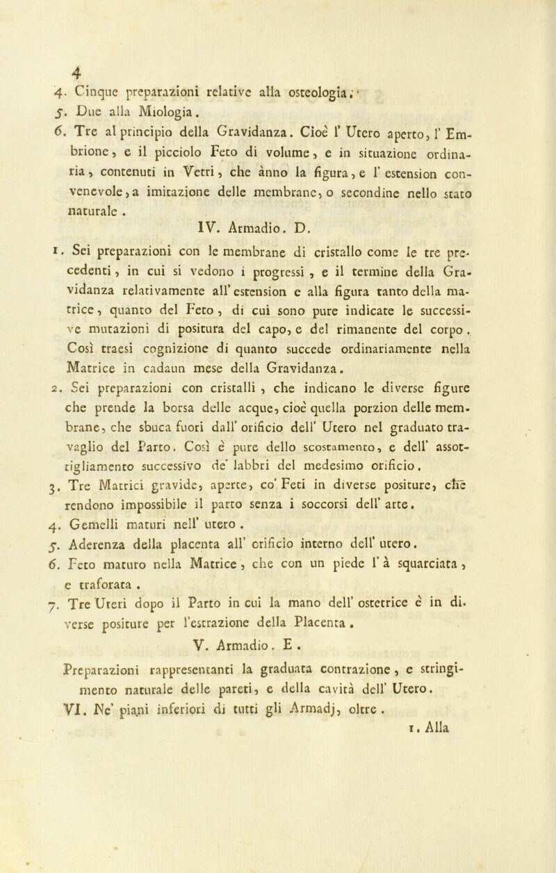 4- Cinque preparazioni relative alla osteologia;* 5. Due alla Miologia. 6. Tre al principio della Gravidanza. Cioè 1* Utero aperto, 1’Em- brione , e il picciolo Feto di volume, e in situazione ordina- ria, contenuti in Vetri, che anno la figura, e 1’estension con- venevole, a imitazione delle membrane, o secondine nello stato naturale . IV. Armadio. D. 1. Sei preparazioni con le membrane di cristallo come le tre pre- cedenti , in cui si vedono i progressi , e il termine della Gra- vidanza relativamente all’estension e alla figura tanto della ma- trice , quanto del Feto , di cui sono pure indicate le successi- ve mutazioni di positura del capo, e del rimanente del corpo . Così traesi cognizione di quanto succede ordinariamente nella Matrice in cadaun mese della Gravidanza. 2. Sei preparazioni con cristalli , che indicano le diverse figure che prende la borsa delle acque, cioè quella porzion delle mem- brane, che sbuca fuori dall’orificio dell’ Utero nel graduato tra- vaglio del Parto. Così è pure dello scostamento, e dell’ assot- tigliamento successivo de’labbri del medesimo orificio. 3. Tre Matrici gravide, aperte, co'Feti in diverse positure, ctìé rendono impossibile il parto senza i soccorsi dell’arte. 4. Gemelli maturi nell’ utero . 5. Aderenza della placenta all’ orificio interno dell’utero. 6. Feto maturo nella Matrice , che con un piede 1’ à squarciata , e traforata . 7. Tre Uteri dopo il Parto incui la mano dell’ostetrice è in di. verse positure per Astrazione della Placenta . V. Armadio . E . Preparazioni rappresentanti la graduata contrazione , e stringi- mento naturale delle pareti, e della cavità dell’ Utero. VI, JNe’ piani inferiori di tutti gli Armadj, oltre. 1. Alla