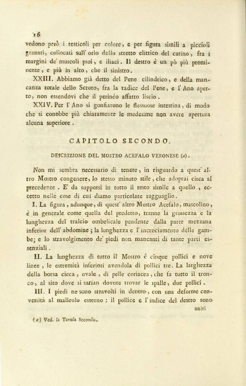 vedono però i testicoli per colore, e per figura simili a piccioli granati, collocati sull’orlo dello stretto dittico del catino, fra i margini de’ muscoli psoi, e iliaci. Il destro è un pò più promi- nente , e più in alto, che il sinistro. XXIII. Abbiamo già detto del Pene cilindrico, e della man- canza totale dello Scroto, fra la radice del Pene, e l’Ano aper- to, non essendovi che il perinèo affatto liscio . XXIV. Per l’Ano si gonfiarono le flessuose intestina, di modo che si conobbe più chiaramente le medesime non avere apertura alcuna superiore « CAPITOLO SECONDO. DESCRIZIONE DEL MOSTRO ACEFALO VERONESE (a). Non mi sembra necessario di tenere , in risguardo a quest’ al- tro Mostro congenere, lo stesso minuto stile , che adoprai circa ai precedente . E' da supporsi in tutto il resto simile a quello , ec- cetto nelle cose di cui diamo particolare ragguaglio. I. La figura, adunque, di quest altro Mostro Acefalo, mascolino, è in generale come quella del predetto, tranne la grossezza e la lunghezza del tralcio’ ombelicale pendente dalla parte mezzana inferior dell’ abdomine ; la lunghezza e l’incrociamenco delle gam- be; e lo stravolgimento de’ piedi non mancanti di tante parti es- senziali . II. La lunghezza di tutto il Mostro è cinque pollici e nove lince , le estremità inferiori avendola di pollici tre. La larghezza della borsa cieca , ovale , di pelle coriacea, che la tutto il tron- co, al sito dove si sarian dovute trovar le spalle, due pollici- ni. I piedi ne sono stravolti in dentro', con una deforme con- vessità al malleolo esterno : il pollice e l’indice del destro sono uniti (a) Ved. la Tavola Seconda.».