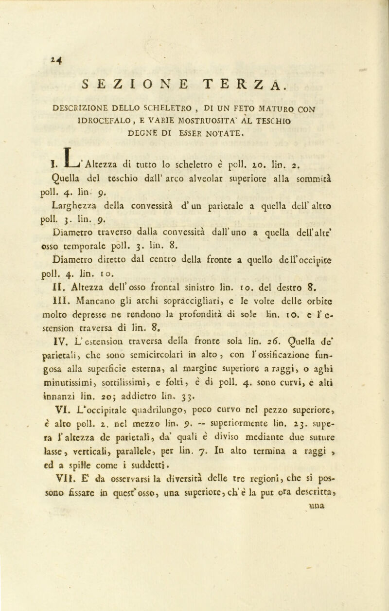 V *4 SEZIONE TERZA. DESCRIZIONE DELLO SCHELETRO , DI UN FETO MATURO CON IDROCEFALO, E VARIE MOSTRUOSITÀ' AL TESCHIO DEGNE DI ESSER NOTATE, I. I—/Altezza di tutto lo scheletro è poli. io. 1 in. 2. Quella del teschio dall’ arco alveolar superiore alla sommità poli. 4. lin. 9. Larghezza della convessità d* un parietale a quella dell’ altro poli. 3. lin. 9. Diametro traverso dalla convessità dall’uno a quella deH’altr osso temporale poli. 3. lin. 8. Diametro diretto dal centro della fronte a quello dell’occipite poli. 4. lin. io. il. Altezza dell’osso frontal sinistro lin. io. del destro 8. III. Mancano gli archi sopraccigliari, e le volte delle orbite molto depresse ne rendono la profondità di sole lin. io. e ì' e- stcnsion traversa di lin. 8. IV. L’estension traversa della fronte sola lin. 26. Quella de’ parietali, che sono semicircolari in alto, con l’ossificazione fun- gosa aila superfìcie esterna, al margine superiore a raggi, o aghi minutissimi, sottilissimi, e folti, è di poli. 4. sono curvi, c alti innanzi lin. 20; addietro lin. 33. VI. L‘ occipitale quadrilungo, poco curvo nel pezzo superiore, è alto poli. 2. nel mezzo lin. 9. — superiormente lin. 23. supe- ra l’altezza de parietali, da’ quali è diviso mediante due suture lasse, verticali, parallele, per Un. 7. In alto termina a raggi , ed a spille come i suddetti. VII. E da osservarsi la diversità delle tre regioni, che si pos- sono fissare in quest*osso, una superiore, eh’è la pur ora descritta, una