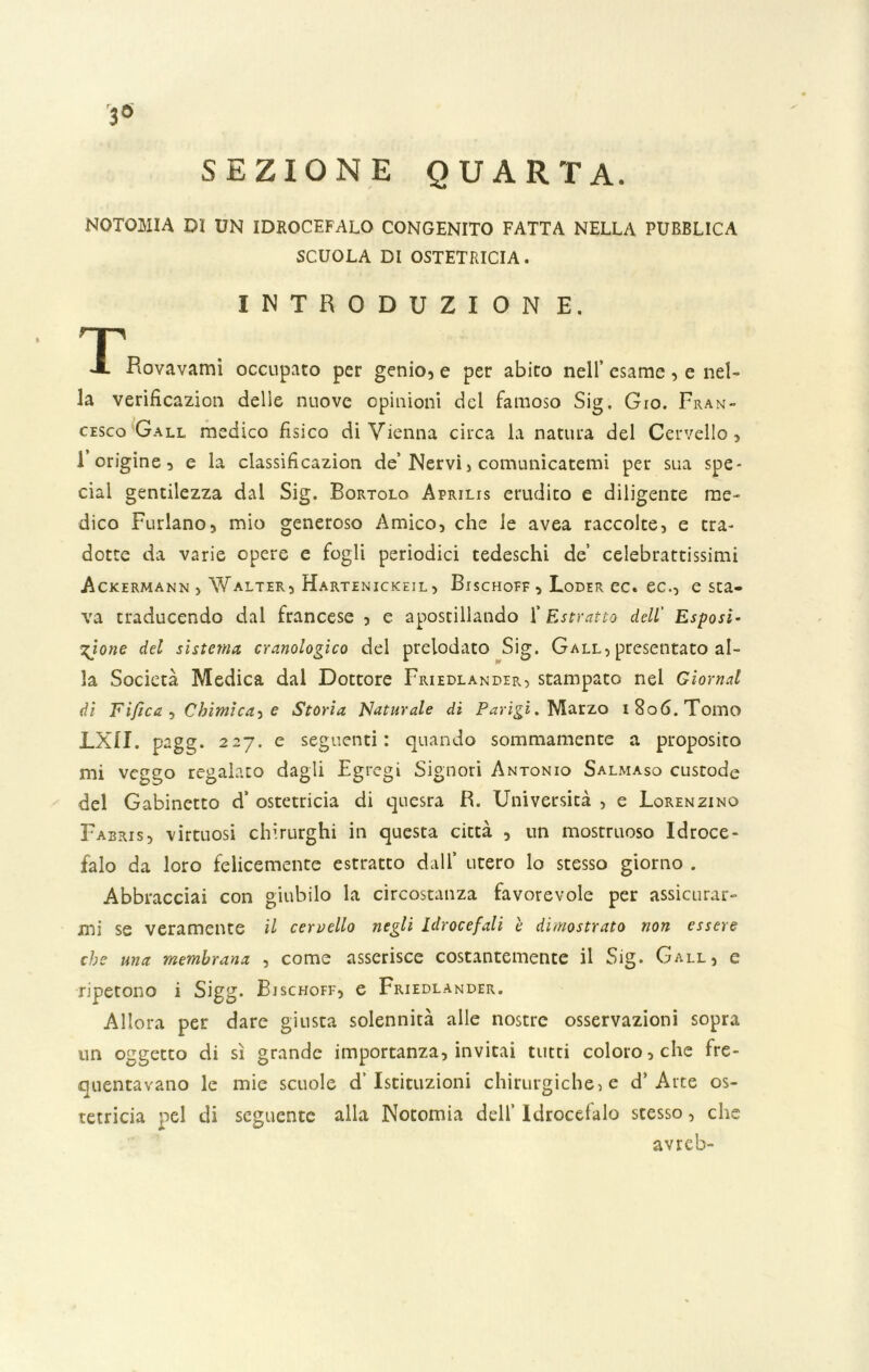 SEZIONE QUARTA. NOTOMIA DI UN IDROCEFALO CONGENITO FATTA NELLA PUBBLICA SCUOLA DI OSTETRICIA. INTRODUZION E. T X Rovavami occupato per genio, e per abito nell’ esame, e nel- la verificazion delie nuove opinioni del famoso Sig. Gio. Fran- cesco Gall medico fisico di Vienna circa la natura del Cervello, 1 origine, e la classificazion de’Nervi > comunicatemi per sua spe- cial gentilezza dal Sig. Bortolo Aprilis erudito e diligente me- dico Furiano, mio generoso Amico, che le avea raccolte, e tra- dotte da varie opere e fogli periodici tedeschi de’ celebrattissimi Ackermann , Walter, Hartenickeil, Bischoff , Loder ec. ec., esca- va traducendo dal francese , e apostillando l'Estratto dell' Esposi- zione del sistema cranologico del prelodato Sig. Gall, presentato al- la Società Medica dal Dottore Friedlander, stampato nel domai di Fijìca , Chimìca-> e Storia Naturale di Parigi. Marzo i8o6.Tomo LXII. pagg. 227. e seguenti: quando sommamente a proposito mi veggo regalato dagli Egregi Signori Antonio Salmaso custode del Gabinetto d’ ostetricia di quesra R. Università , e Lorenzino Fabris, virtuosi chirurghi in questa città , un mostruoso Idroce- falo da loro felicemente estratto dall’ utero lo stesso giorno . Abbracciai con giubilo la circostanza favorevole per assicurar- mi se veramente il cervello negli Idrocefali è dimostrato non essere che una membrana , come asserisce costantemente il Sig. Gall, e ripetono i Sigg. Bischoff, e Friedlander. Allora per dare giusta solennità alle nostre osservazioni sopra un oggetto di sì grande importanza, invitai tutti coloro, che fre- quentavano le mie scuole d’istituzioni chirurgiche, e d’Arte os- tetricia nel di seguente alla Notomia dell’ Idrocefalo stesso, che avreb-