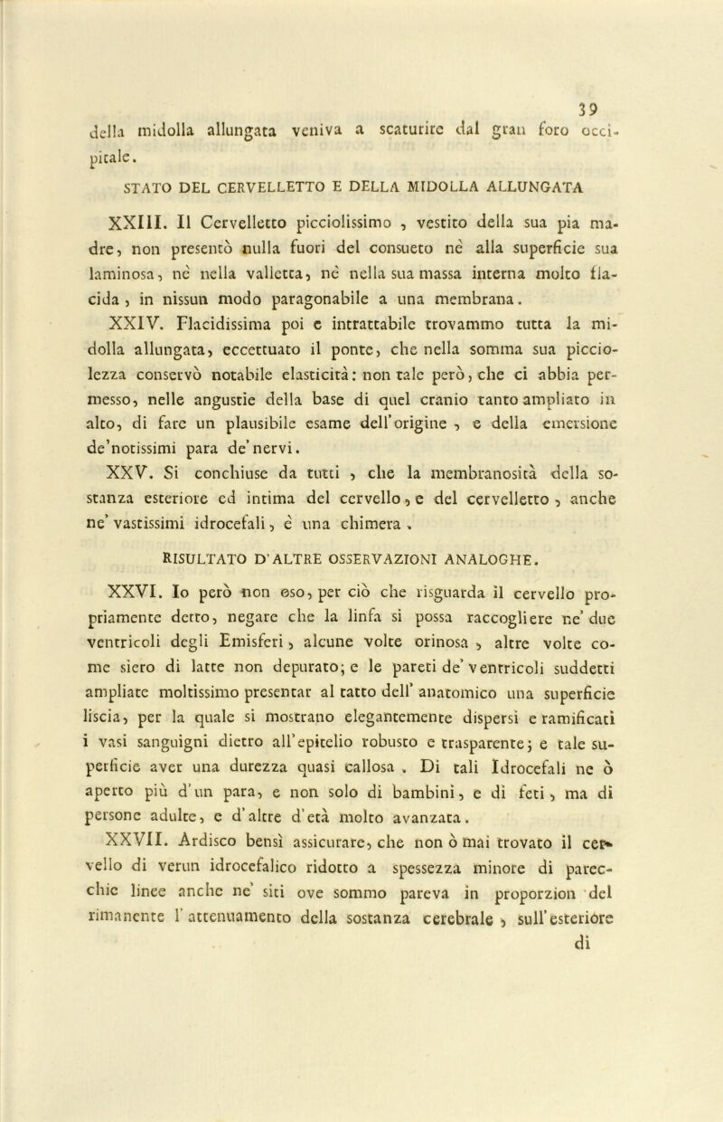 della midolla allungata veniva a scaturire dal gran foro occi- STATO DEL CERVELLETTO E DELLA MIDOLLA ALLUNGATA XXIII. Il Cervelletto picciolissimo , vestito della sua pia ma- dre, non presentò nulla fuori del consueto nè alla superficie sua laminosa, nè nella valletta, nè nella sua massa interna molto fia- cida, in nissun modo paragonabile a una membrana. XXIV. Placidissima poi c intrattabile trovammo tutta la mi- dolla allungata, eccettuato il ponte, che nella somma sua piccio- lezza conservò notabile elasticità : non tale però, che ci abbia per- messo, nelle angustie della base di quel cranio tanto ampliato in alto, di fare un plausibile esame dell’origine , e delia emersione devotissimi para de’nervi. XXV. Si conchiuse da tutti , che la membranosità della so- stanza esteriore ed intima del cervello, e del cervelletto , anche ne’ vastissimi idrocefali, è una chimera „ RISULTATO D’ALTRE OSSERVAZIONI ANALOGHE. XXVI. Io però non oso, per ciò che rìsguarda il cervello pro- priamente detto, negare che la linfa si possa raccogliere ne’due ventricoli degli Emisferi, alcune volte orinosa , altre volte co- me siero di latte non depurato; e le pareti de’ ventricoli suddetti ampliate moltissimo presentar al tatto dell’ anatomico una superficie liscia, per la quale si mostrano elegantemente dispersi e ramificati i vasi sanguigni dietro all’epitelio robusto e trasparente; e tale su- perficie aver una durezza quasi callosa „ Di tali Idrocefali ne ò aperto più d’un para, e non solo di bambini, e di feti, ma di persone adulte, e d’altre d’età molto avanzata. XXVII. Ardisco bensì assicurare, che non ò mai trovato il cei> vello di vermi idrocefalico ridotto a spessezza minore di parec- chie linee anche ne siti ove sommo pareva in proporzion del rimanente f attenuamento della sostanza cerebrale b sull’esterióre di