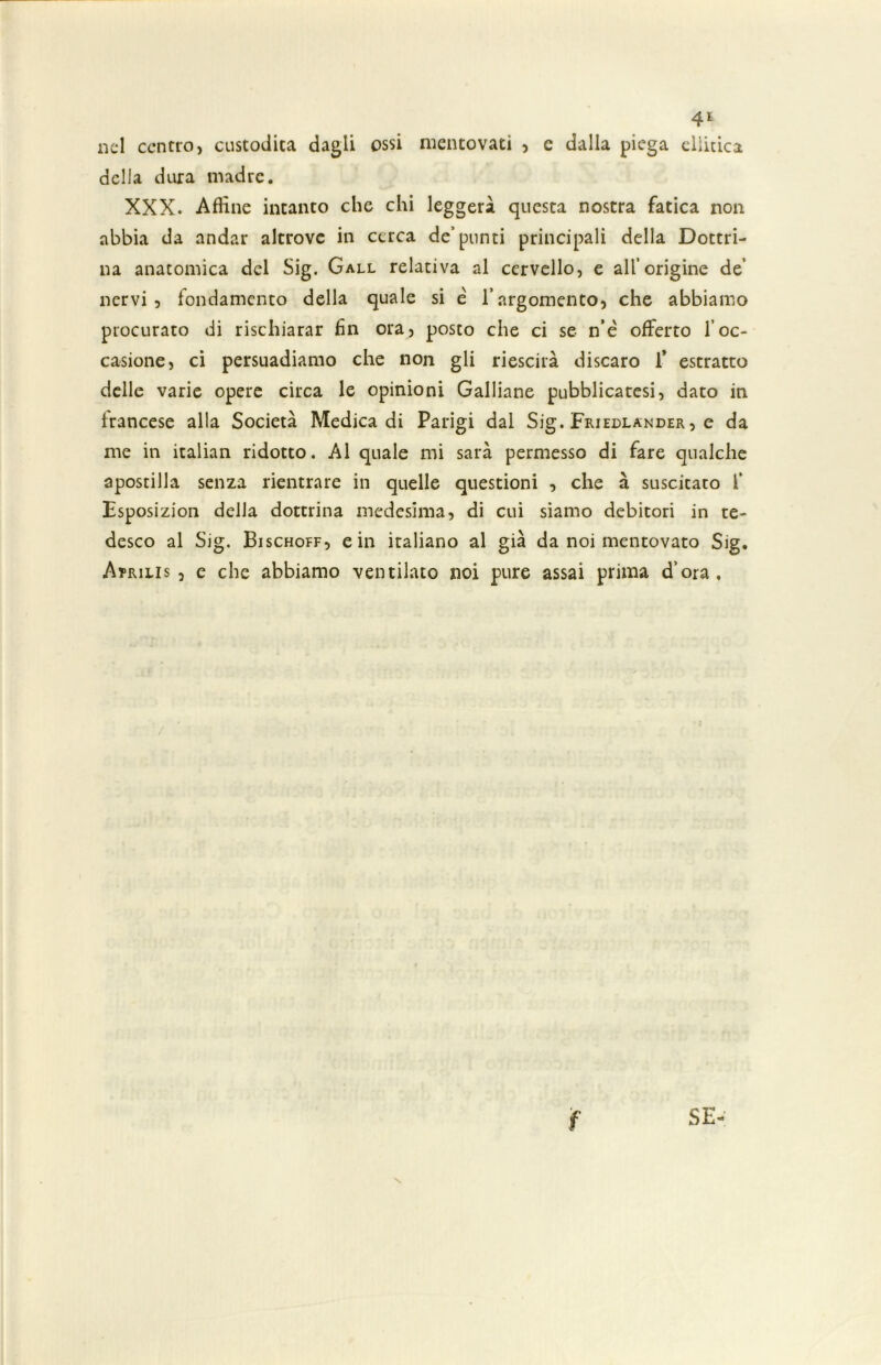 nel centro, custodita dagli ossi mentovati , e dalla piega ellicica della dura madre. XXX. Affine intanto che chi leggerà questa nostra fatica non abbia da andar altrove in cerca de’punti principali della Dottri- na anatomica del Sig. Gall relativa al cervello, e all’origine de’ nervi, fondamento della quale si è l’argomento, che abbiamo procurato di rischiarar fin ora, posto che ci se n’é offerto l’oc- casione, ci persuadiamo che non gli riescila discaro 1* estratto delle varie opere circa le opinioni Galliane pubblicatesi, dato in francese alla Società Medica di Parigi dal Sig. Friedlander , e da me in italian ridotto. Al quale mi sarà permesso di fare qualche apostilla senza rientrare in quelle questioni , che à suscitato f Esposizion delia dottrina medesima, di cui siamo debitori in te- desco al Sig. Bischoff, e in italiano al già da noi mentovato Sig. Atrilis , e che abbiamo ventilato noi pure assai prima d’ora. SE- \ f