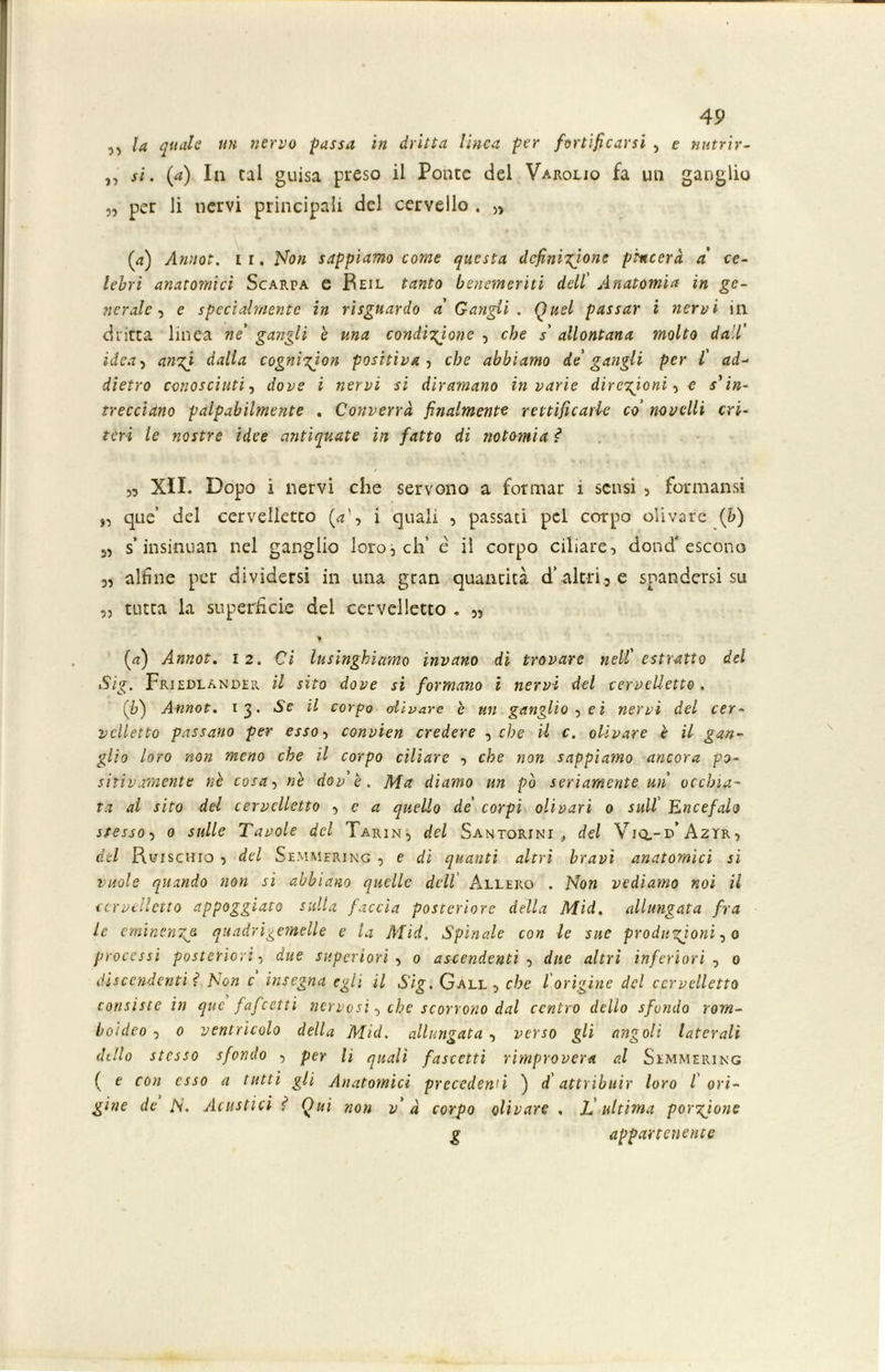 „ la quale un nervo passa in dritta linea per fortificarsi , e nutrir- ,, si. (a) In tal guisa preso il Ponte del Varolio fa un ganglio „ per li nervi principali del cervello . „ (<t) Annoi, i r. Non sappiamo come questa definitone piacerà a' ce- lebri anatomici Scarpa e Beil tanto benemeriti dell' Anatomia in ge- nerale , e specialmente in risguardo a Gangli . Quel passar i nervi in dritta linea ne gangli è una conditone , che s' allontana molto dall' idea, ant dalla cognigion positiva , che abbiamo de' gangli per l' ad- dietro conosciuti, dove i nervi si diramano in varie direzioni-, e sì in- trecciano palpabilmente . Converrà finalmente rettificarle co' novelli cri- teri le nostre idee antiquate in fatto di no tomi a ì >5 XII. Dopo i nervi che servono a formar i sensi , formansi „ que’ del cervelletto (*', i quali , passati pel corpo olivare (b) 55 s insinuati nel ganglio loro, eh’ e il corpo ciliare, dond'escono „ alfine per dividersi in una gran quantità d’altri3 e spandersi su ,, tutta la superficie dei cervelletto . „ (rt) Annot. 12. Ci lusinghiamo invano di trovare nell' estratto del Sig. Friedlander il sito dove si formano i nervi del cervelletto. (y) Annot. 13. Se il corpo olivare è un ganglio , ei nervi del cer- velletto passano per esso-, convien credere , che il c. olivare è il gan- glio loro non meno che il corpo ciliare , che non sappiamo ancora po- sitivamente nè cosa, nè dovè. Ma diamo un pò seriamente un occhia- ta al sito del cervelletto -, e a quello de' corpi oli vari 0 sull' Encefalo stesso-, 0 sulle Tavole del Farin, del Santorini , del Viq,-d’ Azyr, del Ruischio , del Semmering , e di quanti altri bravi anatomici si vuole quando non si abbiano quelle dell Àllero . Non vediamo noi il cervelletto appoggiato sulla faccia posteriore della Mid. allungata fra le eminente, quadri gemelle e la Mid. Spinale con le sue produzioni , 0 processi posteriori-, due superiori , 0 ascendenti -, due altri inferiori , 0 discendenti ? l\on c insegna egli il S'ig.G all, che l origine del cervelletto consìste in que fafeettì nervosi, che scorrono dal centro dello sfondo rom- boideo , 0 ventricolo della Mid. allungata , verso gli angoli laterali (Itilo stesso sfondo , per li quali fascetti rimprovera al Semmering ( e con esso a tutti gli Anatomici precedenti ) d attribuir loro l ori- gine de N. Acustici ? Qui non va corpo olivare , Jf ultima portone g appartenente