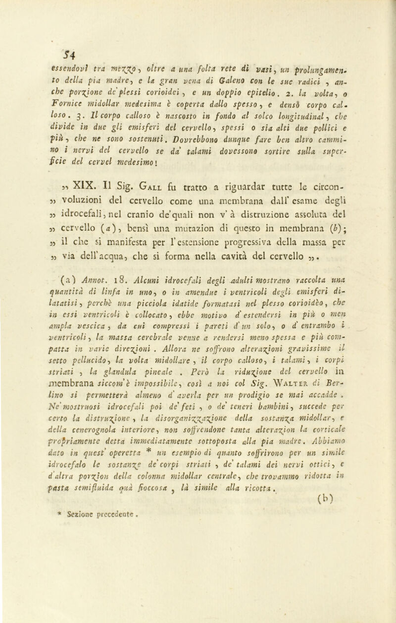 essendovi tra me 7^0, oltre a una folta rete dì vasi, un prolungamene to della pia madre, e la gran vena di Galeno con le sue radici , an- che porzione de plessi corioidei , e un doppio epitelio. 2. la volta, 0 Fornice midollar medesima è coperta dallo spesso, e densò corpo cal- loso. 3. Il corpo calloso è nascosto in fondo al solco longitudinal, che divide in due gli emisferi del cervello, spessi 0 sia alti due pollici e piu, che ne sono sostenuti. Dovrebbono dunque fare ben altro cammi- no i nervi del cervello se da' talami dovessono sortire sulla super- fìcie del cervel medesimo' 5*) XIX. Il Sig. Gall fu tratto a riguardar tutte le circon- 5> voluzioni del cervello come una membrana dall’ esame degli idrocefali, nel cranio de’quali non v’à distruzione assoluta del 3) cervello (d), bensì una mutazion di questo in membrana {b) ; 33 il che si manifesta per l’estensione progressiva della massa per 33 via dell’acqua, che si forma nella cavità del cervello ,)• (a) Annot. 18. Alcuni idrocefali degli -adulti mostrano raccolta una quantità di linfa in uno, 0 in amendue i ventricoli degli emisferi di- latatisi, perche una picciolo, idatide formatasi nel plesso corioidèo, che in essi ventricoli è collocato, ebbe motivo d'estendersi in piu 0 men a?npla vescica , da cui compressi i pareti d un scio, 0 dì entrombo i ventricoli, la massa cerebrale venne a rendersi meno spessa e più com- patta in varie direzioni . Allora ne soffrono alterazioni gravissime il setto pellucido, la volta midollare , il corpo calloso, i talami, i corpi striati , la gianduia pineale . Però la riduzione del cervello in membrana siccome impossibile, così a noi col Sig. Walter di Ber- lino si permetterà almeno d’ averla per un prodigio se mai accadde . Ne'mostruosi idrocefali poi de' feti , 0 de' teneri bambini, succede per certo la distruzione , la disorganizApzjone della sostanza midollar, e della cenerognola interiore, non soffrendone tanta alterazàon la corticale propriamente detta immediatamente sottoposta alla pia madre. Abbiamo dato in quest operetta * un esempio di quanto soffrirono per un simile idrocefalo le sostanza de'corpi striati , de' talami dei nervi ottici, e d altra porzjon della colonna midollar centrale, che trovammo ridotta in pasta semifluida auà fioccosa . là simile alla ricotta. (h) •k Sezione precedente,