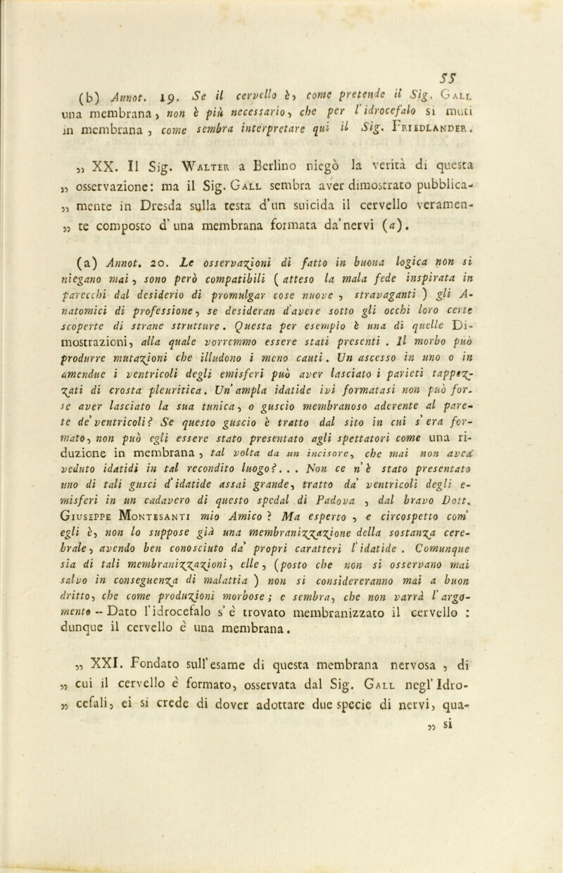 ss (b) Annot. lp. Se il cervello è, fowff pretende il Sig. Gall ima membrana) «o« è pz/ì necessario , che per l idrocefalo si muti jn membrana) sembra interpretare qui il Sig. Iriedlander. 5) XX. Il Sig. Walter a Berlino niegò la verità di questa ), osservazione: ma il Sig. Gall sembra aver dimostrato pubblica-* 5, mente in Dresda sulla testa d’un suicida il cervello veratri eri- )) te composto d’ una membrana formata da’nervi (a). (a) Annot. 20. Le osservazioni dì fatto in buona logica non si rilegano mai , sono però compatibili ( atteso la mala fede inspirata in parecchi dal desiderio di promulgar cose nuove , stravaganti ) gli A- natomici di professione, se desideran d'avere sotto gli occhi loro certe scoperte di strane strutture. Questa per esempio è una di quelle Di- mostrazioni) alla quale vorremmo essere stati presenti . Il morbo può produrre mutazioni che illudono i meno cauti. Un ascesso in uno 0 in amendue i ventricoli degli emisferi può aver lasciato ì parieti tapptz Zati di crosta pleuritica. Un'ampia ìdatide ivi formatasi non può for. se aver lasciato la sua tunica, 0 guscio membranoso aderente al pare- te de’ ventricoli? Se questo guscio è tratto dal sito in cui s era for- mato ) non può egli essere stato presentato agli spettatori come una ri- duzione in membrana , tal volta da un incisore, che mai non avea veduto idatidi in tal recondito luogo?... Non ce nè stato presentato uno di tali gusci d'idatìde assai grande, tratto da' ventricoli degli e- misferi in un cadavero di questo spedai di Padova 5 dal bravo Doti. Giuseppe Montesanti mio Amico ì Ma esperto , e circospetto coni egli è) non lo suppose già una membranizp^zjone della sostanzia cere- brale 5 avendo ben conosciuto da' propri caratteri l ìdatide . Comunque sia di tali membranizgAPZioni , elle, (posto che non si osservano mai salvo in conseguenza dì malattia ) non si considereranno mai a buon dritto) che come produzioni morbose ; e sembra, che non varrà l'argo- mento ~ Dato l’idrocefalo s’é trovato membranizzato il cervello : dunque il cervello e una membrana. 5) XXI. Fondato sull’esame di questa membrana nervosa , di ,5 cui il cervello è formato, osservata dal Sig. Gall negl’Idro- n cefali, ei si crede di dover adottare due specie di nervi, qua- si