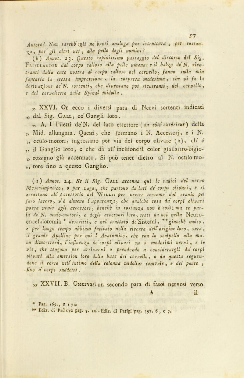 Autoreì Non sarchi'egli ne bruti analoga per [struttura > per sostan- te , per gli altri usi , alla pelle degli uomini ? (1) Annot. 23. Questo rapidissimo passaggio del discorso del Sig, Friedlanper dal corpo calloso alla pelle umana; e il balzo de pj. rien- tranti dalla cute nostra al corpo calloso del cervello fanno sulla mia fantasia la stessa impressione , la sorpresa medesima , che vi fa la derivazione de'N. sortenti , che diventano poi rientrantidel cervello , e del cervelletto dalla Spinai midolla . XXVI. Or ecco i diversi para di Nervi sortenti indicati „ dal Sig. Gall, co’Gangli loro. „ A. I Filetti de’N. del Iato esteriore ( da cote extèrieur) della „ Mid. allungata. Questi, che formano i N. Accessorj, e i N. „ oculo-motori, ingrossano per via del corpo oli vare (*), eh é ,, il Ganglio loro, e che dà all’incisione il color giallastro-bigio- „ rossigno già accennato. Si può tener dietro al N. ociìlo-mo- ,, tore fino a questo Ganglio. (a) Annot. 14. il Sig. Gall accenna qui le radici del nervo Mesosimpatlco, 0 par vago} che partono da'lati de corpi olivari, e si accostano all' Accessorio del Willis per uscire insieme dal cranio pel foro lacero, ve almeno t apparenti, che qualche cosa da' corpi oli vari possa venir agli accessori, benché in sostanza non è costi ma se par- la de’PI. oculo-motori, e degli accessori loro, stati da noi nella Neuro- encefalotomia * descritti, e nel trattato rfe’Sistemi, **giacche molto , e per lungo tempo abbiam faticato nella ricerca dell' origine loro, sarà 5 il grande Apolline per noi l Anatomico, che con lo scalpello alla ma- no dimostrerà, l'influenza de' corpi olivari su i medesimi nervi , e le vìe-) che tengono per arrivarvi 0 prendendo a considerargli da corpi olivarì alla emersìon loro dalla base del cervello, 0 da questa seguen- done il corso nell'intimo della colonna midollar centrale, e del ponte 5 fino a' corpi suddetti . 5> XXVII. B. Osservasi un secondo para di fasci nervosi verso h il * Pag. 169., e I 74. ** Ediz. di Padova pag» 7, iz.-Ediz. di Parigi pag. 397, 6 , e 7,