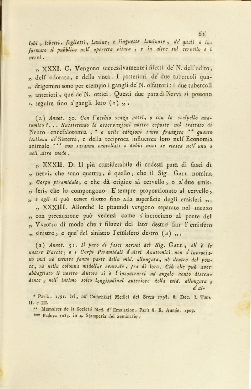 lobi , lohettii foglietti, lamine •> e linguette laminose , de' quali ò in- formato il pubblico nell' operetta citata , e in altre sul cervello e i nervi . „ XXXI. C. Vengono successivamentei filetti de’N. dell’udito, „ dell’ odorato, e della vista. I posteriori de’due tubercoli qua- „ drigemini sono per esempio i gangli de’N. olfattori: i due tubercoli „ anteriori, que’de’ N. ottici. Questi due para di Nervi si possono 5, seguire fino a’gangli loro (*) (a) Annoi. 30. Con l'occhio senza vetri, 0 con lo scalpello ana- tomico?... Sussistendo le osservazioni nostre esposte nel trattato di Neuro - encefalotomia , * e nelle edizioni tanto frangese ** quanto italiana de Sistemi, e della reciproca influenza loro nell’Economia animale *** non saranno cancellati i dubbi mìei se riesca nell'uno 0 nell' altro modo . „ XXXII. I>. Il più considerabile di codesti para di fasci di- ,5 nervi, che sono quattro, é quello, che il Sig- Gall nomina „ Corpo piramidale, e che dà origine ai cervello, o a’due emis- „ feri, che lo compongono. E'sempre proporzionato al cervello, „ e egli si può tener dietro fino alla superficie degli emisferi „ „ „ XXXIII. Allorché le piramidi vengono separate nel mezzo „ con precauzione può vedersi come s’incrociano al ponte del „ Varolio di modo che i filazzi del lato destro fan 1* emisfero „ sinistro, e que’ del sinistro l’emisfero destro (a) (a) Annot. 31, Il paro di fasci nervei del Sig. Gall , eh' è le nostre Fascie, 0 i Corpi Piramidali d'altri Anatomici non s'incrocia- no mai nè mentre fanno pane della mid. allungata, nè dentro del pon- te^ nè nella colonna midollar centrale, fra di loro. Ciò che può aver abbagliato il nostro Autore si è l'incontrarsi ad angolo acuto discen- dente > nell intimo solco longitudinal anteriore della mid, allungata d'al- * Pavia. 1/91. ivi, ne’ Coinentarj Medici del Brera 1798. Dee. I. Tom» ir. e III. ** Memoires de Ja Societé Med. d Emulatimi. Paris 8. R. Annee. 1903., *** Padova 1083, in 4. Stamperia del Seminario,