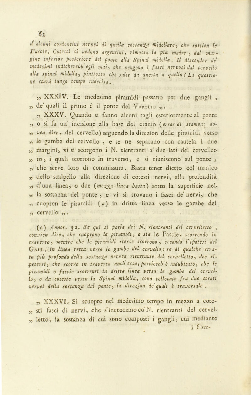 d alcuni cordoncini ncrvei di quella sostanti midollare , che sostien le Fascie, Cotesti si vedono argentini, rimossa la pia madre , dal mar- gine mferior posteriore del ponte alla Spinai midolla. Il discender de' medesimi indicherehh egli mai, che vengono i fasci nervosi dal cervello alla spinai midolla3 piuttosto che salir da questa a quello f La questio- ne starà lungo tempo indecisa. 5, XXXIV. Le medesime piramidi passano per due gangli , 3) de quali il primo c il ponte del Varouo „. 3, XXXV. Quando si fanno alcuni tagli esteriormente al ponte 33 o si fa un’ incisione alla base del cranio {errar di stampa; do- 33 vea dire 3 del cervello) seguendo la direzion delle piramidi verso 33 le gambe del cervello 3 e se ne separano con cautela i due >3 margini> vi si scorgono i N. rientranti a’ due lati del cervellet- 33 to 5 i quali scorrono in traverso, e si riuniscono sul ponte 3 3, che serve loro di commissura. Basta tener dietro col manico 3> dello scalpello alla direzione di cotesti nervi, alla profondità ,3 d una linea5 o due {megga linea basta) sotto la superfìcie nel- 33 la sostanza del ponte , e vi si trovano i fasci de’ nervi, che 3, cuopron le piramidi (a) in dritta, linea verso le gambe del 3, cervdlo 33. (a) Annot. 32» Se qui si parla dei N. rientranti del cervelletto 5 convien dire, che cuoprono le piramidi, 0 sia le Fascie, scorrendo in traverso, mentre che le piramidi stesse scorrono , secondo l'ipotesi del Gall, in linea retta verso le gambe del cervello : se di qualche stra- to più profondo della sostanza nervea rientrante del cervelletto, dee ri- petersi , che scorre in traverso anch essa; perciocclf è indubitato, che le piramidi 0 fascie scorrenti in dritta linea verso le gambe del cervel- lo , 0 da coteste verso la Spinai midolla, sono collocate fra due strati nervei della sostanza dal ponte, la diregion de' quali e traversale . „ XXXVI. Si scuopre nel medesimo tempo in mezzo a cote- 3, sti fasci di nervi, che s’incrociano co’N. rientranti del cerveb „ letto, la sostanza di cui sono composti i gangli, cui mediante