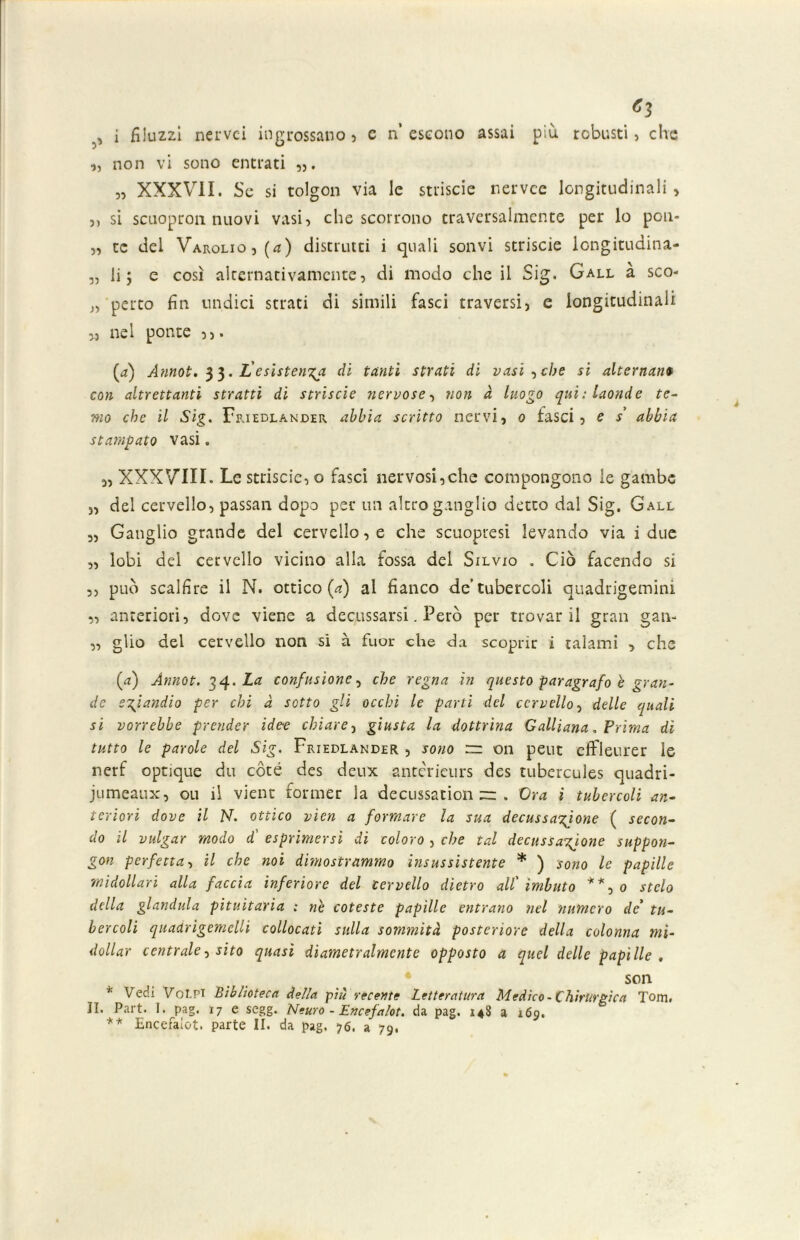 «3 , i fìluzzi nei'vci ingrossano) c n’ escono assai più robusti, dio „ non vi sono entrati „ XXXVII. Se si tolgon via le strisene nervee longitudinali, 3, si scuopron nuovi vasi, che scorrono cravcrsalmcnte per lo pon- 3, te del Varolio, (</) distrutti i quali sonvi strisele longitudina- 5, li 5 e così alternativamente, di modo che il Sig. Gall à sco- 33 petto fin undici strati di simili fasci traversi, e longitudinali ,3 nel ponte (a) Annoi. 33. ifesistenza di tanti strati di vasi ,che si alternane con altrettanti stratti di strisele nervose, non à luogo qui: laonde te- mo che il Sig. Friedlander abbia scritto nervi, 0 fasci, e s’ abbia stampato vasi. „ XXXVIII. Le striscie, o fasci nervosi,che compongono le gambe 3, del cervello, passan dopo per un altro ganglio detto dal Sig. Gall „ Ganglio grande del cervello, e che scuopresi levando via i due „ lobi del cervello vicino alla fossa del Silvio „ Ciò facendo si ,, può scalfire il N. ottico (a) al fianco de’tubercoli quadrigemini ,, anteriori, dove viene a decussarsi. Però per trovar il gran gan- „ gìio del cervello non si à fuor che da scoprir i talami , che (a) Ànnot. 34. La confusione, che regna in questo paragrafo è gran- de eziandio per chi à sotto gli occhi le parti del cervello, delle quali si vorrebbe prender idee chiare, giusta la dottrina Galliana. Prima di tutto le parole del Sig. Friedlander , sono rr on peut efFleurer le nerf optique du coté des deux antcrieurs des tubercules quadri- jumeaux, ou il viene former la decussation — . Ora i tubercoli an- teriori dove il N. ottico vìen a formare la sua decussatone ( secon- do il vulgar modo d' esprimersi di coloro , che tal decussatone suppon- gon perfetta, il che noi dimostrammo insussistente * ) sono le papille midollari alla faccia inferiore del cervello dietro all'imbuto **, 0 stelo della gianduia pituitaria : ne coteste papille entrano nel numero de' tu- bercoli quadrigemelli collocati sulla sommità posteriore della colonna mi- dolla)' centrale, sito quasi diametralmente opposto a quel delle papille , son * Vedi Volpi Biblioteca della pili recente Letteratura Medico-Chirurgica Tom. II. Part. I. pag. 17 e segg. Neuro - Encefalot. da pag. 148 a 169.