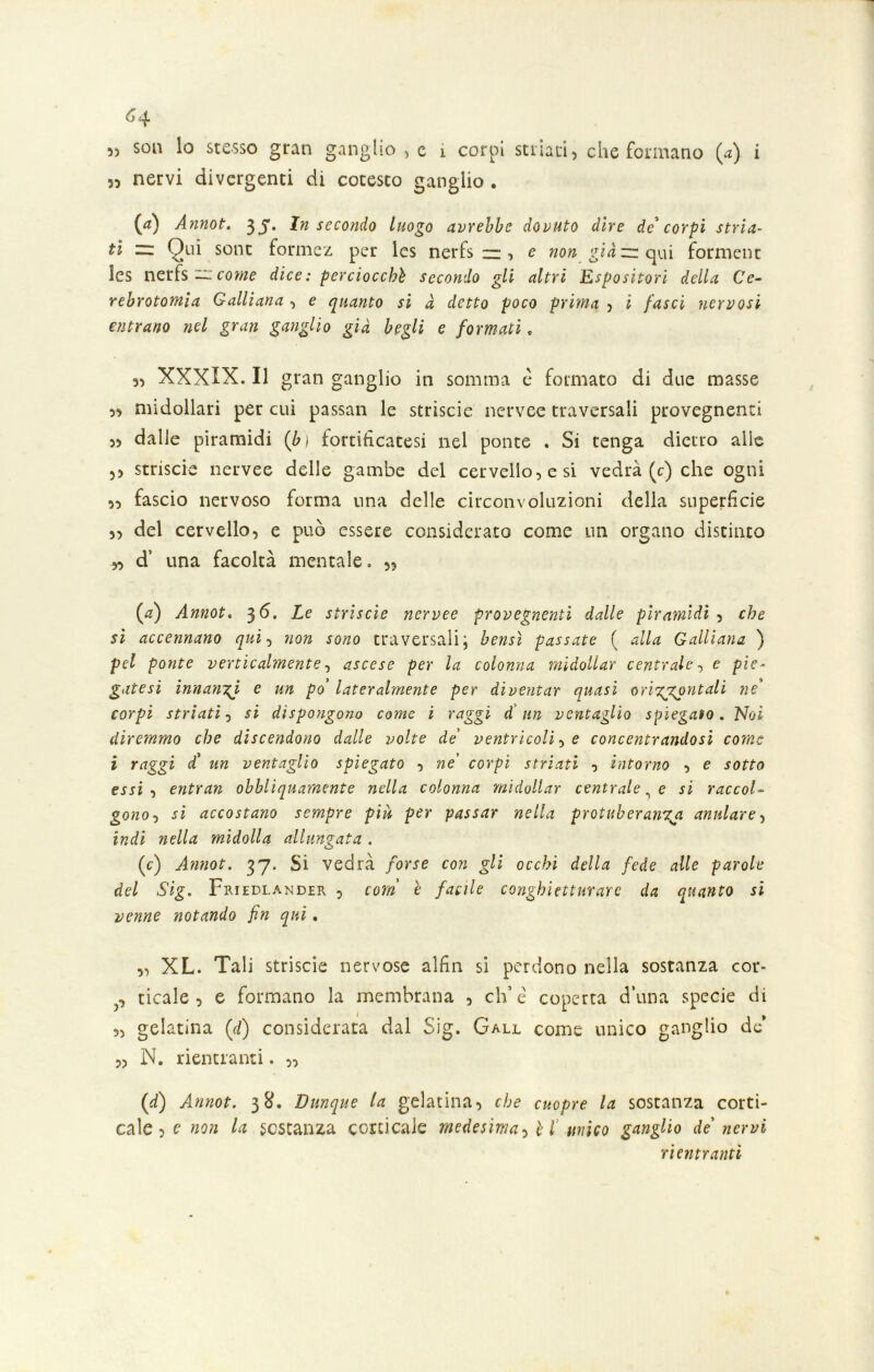 6 -J. „ nervi divergenti di cotesto ganglio . {ri) Annot. 33*. In secondo luogo avrebbe dovuto dire de* corpi stria- ti ~ Qui sont formez per Ics nerfs zz, e non già zr qui forment les nerfs ~ come dice: perciocché secondo gli altri Espositori della Ce- rebrotomia Galliana, e quanto si à detto poco prima , i fasci nervosi entrano nel gran ganglio già begli e formati. 55 XXXIX. Il gran ganglio in somma c formato di due masse ,, midollari per cui passan le strisele nervee traversali provegnenti „ dalle piramidi (bì fortificatesi nel ponte . Si tenga dietro alle ,, striscio nervee delle gambe del cervello, e si vedrà (c) che ogni „ fascio nervoso forma una delle circonvoluzioni della superficie „ del cervello, e può essere considerato come un organo distinto „ d’ una facoltà mentale. „ (#) Annot. 3 6. Le strisele nervee provegnenti dalle piramidi , che si accennano qui, non sono traversali; bensì passate ( alla Galliana ) pel ponte verticalmente, ascese per la colonna midollar centrale, e pie- gatesi innanzi e un po lateralmente per diventar quasi orizzontali ne corpi striati, si dispongono come i raggi d'un ventaglio spiegato. Noi diremmo che discendono dalle volte de’ ventricoli, e concentrandosi come i raggi d’ un ventaglio spiegato , ne corpi striati , intorno , e sotto essi , entran ohhliquamente nella colonna midollar centrale, e si raccol- gono , si accostano sempre piu per passar nella protuberanga anulare, indi nella midolla allungata . (c) Annot. 37. Si vedrà forse con gli occhi della fede alle parole del Sig. Fmedlander , corri è facile conghietturare da quanto si venne notando fin qui. „ XL. Tali striscio nervose alfin si perdono nella sostanza cor- p ticale , e formano la membrana , eh’è coperta d’una specie di „ gelatina (d) considerata dal Sig. Gall come unico ganglio de „ N. rientranti. „ (d) Annot. 38. Dunque la gelatina, che cuopre la sostanza corti- cale? e non la sostanza corticale medesima, è l unico ganglio de nervi rientranti