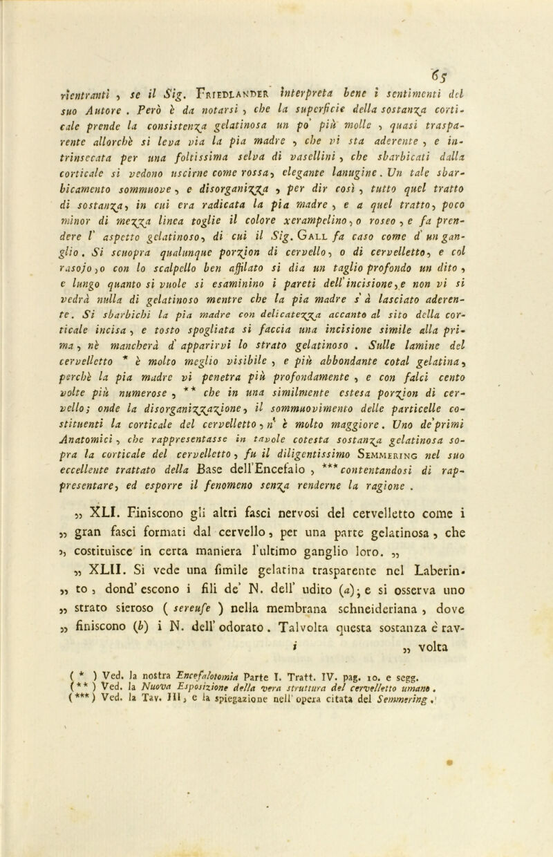 suo Autore . Però è da notarsi , che la superficie della sostanza corti- cale prende la consistenza gelatinosa un po' piu molle , quasi traspa- rente allorché si leva via la pia madre , che vi sta aderente , e in- trinsecata per una foltissima selva di vasellini , che sbarbicati dalla corticale si vedono uscirne come rossa-) elegante lanugine .XJn tale sbar- bicamento sommuove , e disorganizza 9 per dir così , tutto quel tratto di sostanza-) in cui era radicata la pia madre 5 e a quel tratto-) poco minor di mezza linea toglie il colore xerampelino , o roseo-) e fa pren- dere 1' aspetto gelatinoso-) di cui il Sig.Gall fa caso come d un gan- glio . Si scuopra qualunque porzjon di cervello-) o di cervelletto-) e col raso; 0)0 con lo scalpello ben affilato si dia un taglio profondo un dito-) c lungo quanto si vuole si esaminino i pareti dell'incisione) e non vi si vedrà nulla di gelatinoso mentre che la pia madre s'à lasciato aderen- te . Si sbarbichi la pia madre con delicatezza accanto al sito della cor- ticale incisa ) e tosto spogliata si faccia una incisione simile alla pri- ma ■) nè mancherà d' apparirvi lo strato gelatinoso . Sulle lamine del cervelletto * è molto meglio visibile , e piu abbondante cotal gelatina, perche la pia madre vi penetra più profondamente , e con falci cento volte più numerose , ** che in una similmente estesa porzjon di cer- vello; onde la disorganizz.aVone ^ sommuovimene delle particelle co- stituenti la corticale del cervelletto 5 n h molto maggiore. Uno de'primi Anatomici , che rappresentasse in tavole cotesta sostanza- gelatinosa so- pra la corticale del cervelletto ? fu il diligentissimo Semmering nel suo eccellente trattato della Base dellEncetaio , *** contentandosi di rap- presentare) ed esporre il fenomeno senza renderne la ragione . 5, XLI. Finiscono gli altri fasci nervosi del cervelletto come i ,, gran fasci formati dal cervello 5 per una parte gelatinosa , che 3, costituisce in certa maniera l’ultimo ganglio loro. „ „ XLII. Si vede una fimile gelatina trasparente nel Laberin- 5, to 3 dond’ escono i fili de’ IN. dell’ udito (a); e si osserva uno „ strato sieroso ( sereufe ) nella membrana schneideriana , dove 5, finiscono (b) i N. dell’odorato. Talvolta questa sostanza é rav- i )■) volta ( * ) Ved. Ja nostra Encefalotomia Parte T. Tratt. IV. pag. io. e segg. (** ) Ved. la Nuova Esposizione della vera struttura del cervelletto umano. ( *** ) Ved. la Tav. Ili, e la spiegazione nell'opera citata del Semmering