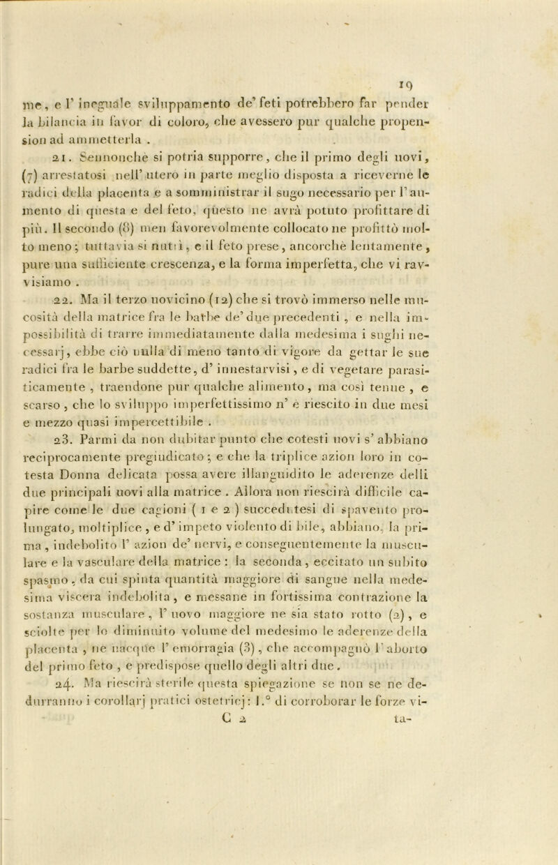 me, e fi inegudle sviluppamento de’feti potrebbero far pender Ja bilancia in favor di coloro, che avessero pur qualche propen- sion ad ammetterla . ai. Sennonché si potria supporre, che il primo degli uovi, (t) arrestatosi nell’ utero in parte meglio disposta a riceverne le radici della placenta e a somministrar il sugo necessario per P au- mento di questa e del feto, questo ne avrà potuto profittare di più. Il secondo (8) men favorevolmente collocatone profittò mol- to meno; tuttavia si nuttì, c il feto prese, ancorché lentamente, pure una sufficiente crescenza, e la forma imperfetta, che vi rav- visiamo . 22. Ma il terzo uovicino (12) che si trovò immerso nelle mu- cosità della matrice fra le balbe de’due precedenti , e nella im- possibilità di trarre immediatamente dalla medesima i sughi ne- cessari, ebbe ciò nulla di meno tanto di vigore da gettar le sue radici fra le barbe suddette, d’innestarvisi, e di vegetare parasi- ticamente , traendone pur qualche alimento, ma così tenue , e scarso , che lo sviluppo imperfettissimo n’ e riescilo in due mesi e mezzo quasi impercettibile . 23. Panni da non dubitar punto che cotesti uovi s’ abbiano reciprocamente pregiudicato ; e che la triplice azion loro in co- testa Donna delicata possa avere illanguidito le aderenze delti due principali uovi alla matrice . Allora non riescirà difficile ca- pire come le due cagioni ( 1 e 2) succedutesi di spavento pro- lungato, moltiplice , e d’impeto violento di bile., abbiano, la pri- ma , indebolito fi azion de5 nervi, e conseguentemente Ja mincu- lare e la vasculare della matrice : la seconda, eccitato un subito spasmo, da cui spinta quantità maggiore di sangue nella mede- sima viscera indebolita, e messane in fortissima contrazione la sostanza muscolare , l’uovo maggiore ne sia stato rotto (a), e sciolte per lo diminuito volume del medesimo le aderenze della placenta , ne nàcque P emorragia (3), che accompagnò l'aborto del primo feto , c predispose quello degli altri due. 24. Ma riescirà sterile questa spiegazione se non se ne de- durranno i corollari pratici ostetricj: l.° di corroborar le forze vi-