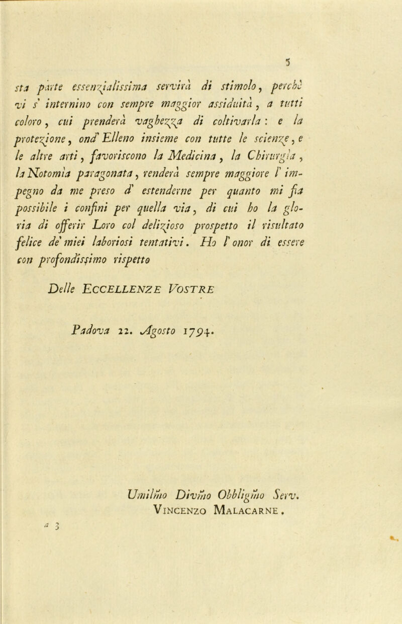 sta parte essenzialissima servirà dt stimolo, perchè vi s internino con sempre maggior assiduità , a tutti coloro, cui prenderà vaghezza di coltivarla : e la protezione, ondi Elleno insieme con tutte le scienze, e le altre arti, favoriscono la Medicina ? la Chirurgia , la Hotomìa paragonata , renderà sempre maggiore /’ /w- pegno da me preso dà estenderne per quanto mi fa possibile i confai per quella via, di cui ho la glo- ria di offerir Loro col delizioso prospetto il risultato felice de miei laboriosi tentativi. Ho t onor di essere con profondissimo rispetto Delle Eccellenze Vostre Padova 22. Vfgosto 17^)4. a :j Umilmo Divmo Obbligmo Serv. Vincenzo Malacarne.