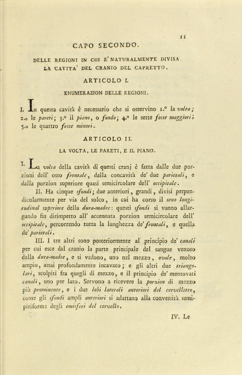 CAPO SECONDO. DELLE REGIONI IN CUI E’NATURALMENTE DIVISA LA CAVITA* DEL CRANIO DEL CAPRETTO. ARTICOLO L ENUMERAZION DELLE REGIONI. I. In questa cavità è necessario che si osservino i.° la volta ; 2.0 le pareti ; 3.0 il piano, o fondo; 4.0 le sette fosse maggiori j 5.0 le quattro fosse minori. ARTICOLO IL LA VOLTA, LE PARETI, E IL PIANO. JLia volta della cavità di questi cranj è fatta dalle due por- zioni dell’ osso frontale, dalla concavità de’ due parietali, e dalla porzion superiore quasi semicircolare dell’ occipitale. IL Ha cinque sfondi ; due anteriori, grandi, divisi perpen- dicolarmente per via del solco , in cui ha corso il seno longi- tudinal superiore della dura-madre: questi sfondi si vanno allar- gando fin dirimpetto all’ accennata porzion semicircolare dell’ occipitale, percorrendo tutta la lunghezza de’ frontali, e quella de’ parietali. III. I tre altri sono posteriormente al principio de’ canali per cui esce dal cranio la parte principale del sangue venoso della dura-madre, e si vedono, uno nel mezzo, ovale, molto ampio, assai profondamente incavato; e gli altri due triango- lari, scolpiti fra quegli di mezzo, e il principio de’mentovati canali, uno per lato. Servono a ricevere la porxion di mezzo più prominente, e i due lobi laterali anteriori del cervelletto, come gli sfondi ampli anteriori si adattano alla convessità, semi- piriforme degli emisferi del cervello, IV, Le