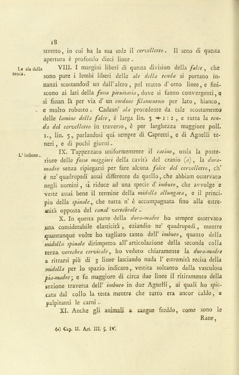 iB stretto, in cui ha la sua sede il cervelletto» Il seno di questa apertura è profondo dieci linee ... Le ale della Vili. I margini liberi di questa division della falce , che :nc‘a* sono pure i lembi liberi delle ale della tenda si portano in- nanzi scostandosi un dall’ altro , pel tratto d’ otto linee, e fini- scono ai lati della fossa pituitaria,. dove si fanno, convergenti, a si fissati la per via d’ un cordone filamentoso per lato, bianco, . e molto robusto .. Cadaun’ ala procedente da. tale scostamento delle lamine della falce, è larga lin. 5 4* 1 : 2 e tutta la ten- da del cervelletto in traverso, è per larghezza maggiore poli. 1., lin. 5, parlandosi qui. sempre di. Capretti, e di Agnelli te- neri , e di pochi giorni.. L’imbuto IX. Tappezzato uniformemente il catinoy ossia la poste- riore delle fosse maggiori della cavita del cranio (a) , la dura- madre senza, ripiegarsi per fare alcuna falce del cervelletto, eli’ è ne’ quadrupedi assai differente da. quello r che abbiam osservato negli uomini, si, riduce ad: una specie d’ imbuto,, che avvolge e veste assai bene il termine della midolla allungata r e il princi- pio della spinale, che tutta 11’ è accompagnata fino alla estre- .snita opposta del canal vertebrale .. X» In questa parte della dura-madre ho sempre osservato .una considerabile elasticità, eziandio ne' quadrupedi, mentre quantunque volte ho tagliata tanto dell’ imbuto y quanto della midolla, spinale dirimpetto all’articolazione della seconda colla terzav vertebra cervicale, ho veduto chiaramente la dura-madre a ritrarsi piu di 3 linee lasciando nuda 1’ estremità recisa della midolla per io spazio indicato,. vestita, soltanto dalla vasculosa pia-madre ; e fu maggiore di circa due linee il ritiramento della sezione traversa, dell’ imbuto in due Agnelli, ai quali ho spic- cata dal collo la testa, mentre che tutto era ancor caldo, e palpitanti le carni . XL- Anche gli animali a- sangue freddo, come sono le Rane,