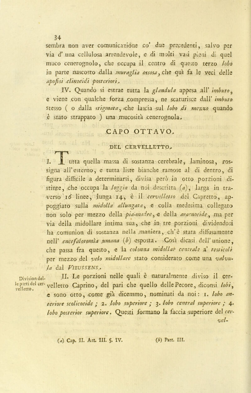 sembra non aver comunicazione co’ due precedenti, salvo per via d’ una cellulosa arrendevole, e di molti vasi pieni di quel muco cenerognolo, che occupa il centro di questo terzo lobo in parte nascosto dalla .muraglia -ossosa} clìe qui fa le veci delle (ipofisi ,clinoeidi posteriori... IV. Quando si estrae tutta la gianduia appesa .all’ imbuto? e viene con qualche forza ..compressa, ne scaturisce dall’ hnbuto stesso ( o dalla stigmata, cche lascia -sul lobo di mezzo quando è stato strappato ) una .mucosità .cenerognola,. CAPO OTTAVO, DEL CERVELLETTO.* Division del- le parti del cer- velletto . I. Jl u'tta quella massa di sostanza cerebrale, laminosa, ros- signa all’esterno, e tutta liste bianche ramose al di dentro, di figura diffìcile a determinarsi, divisa però in otto porzioni .di- stinte, che occupa la loggia da noi descritta (V), larga in tra- verso 16 linee, lunga 14, è il -cervelletto .del Capretto, ap- poggiato sulla midolla allungata, e colla medesima collegato non solo per mezzo della pia-madre,-e della aracnoeide, ma per via della midollare intima sua, che in tre porzioni dividendosi ha comunion di sostanza nella .maniera, eh’è stata diffusamente nell* encefalotomìa jumana (b) esposta. Cosi dicasi dell'unione, che passa fra questo, e la colonna midolla? centrale a’ testicoli per mezzo del velo midollare stato considerato come una valvu- la dal Vizussens.. II. Le porzioni nelle quali è naturalmente diviso il cer- velletto Caprino, del pari che quello delle Pecore, diconsi lobi, e sono otto, come già dicemmo, nominati da noi: 1. lobo an- teriore scolicocide ; 2. lobo superiore ; 3. lobo centrai superiore ; 4. lobo posterior superiore. Questi formano la faccia -superiore del cer- vel- (a) Cap. II. Art. III. §. IV. (*) Part. III.