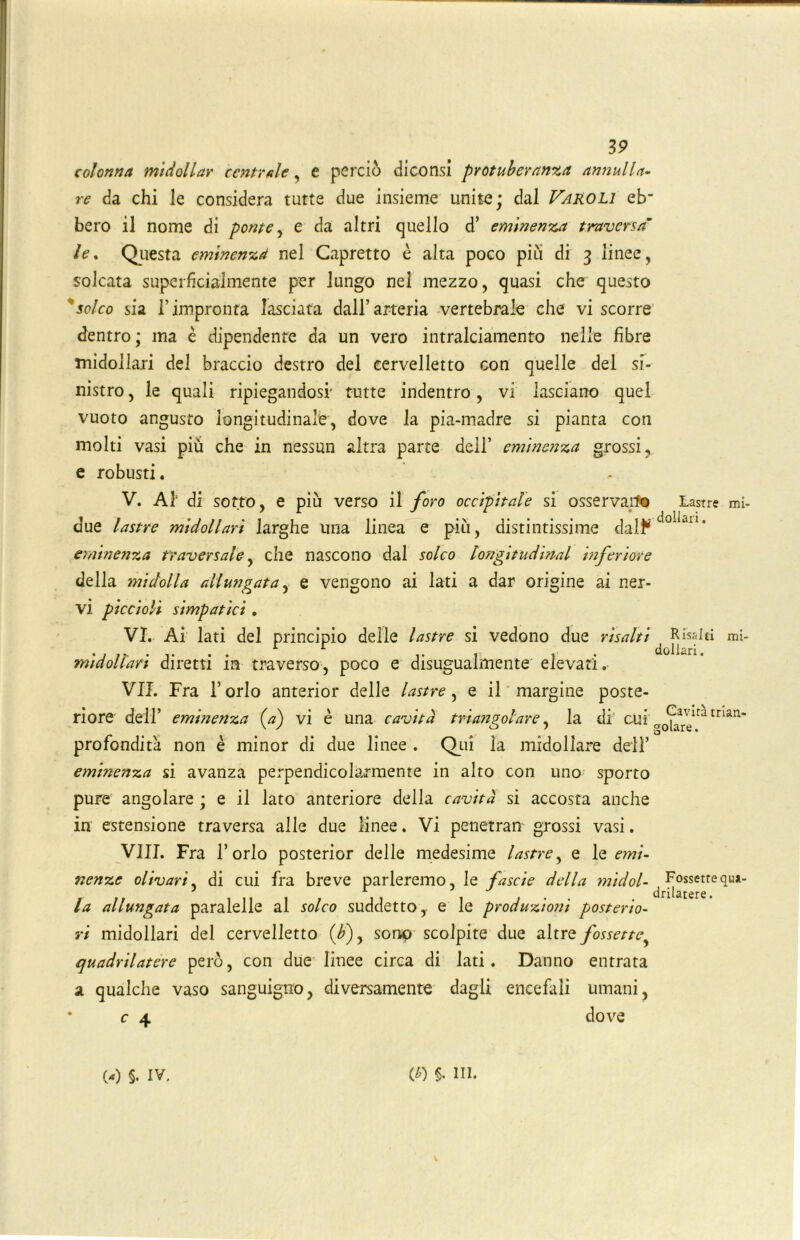 colonna midollar centrale, e perciò diconsi protuberanza annulla- re da chi le considera tutte due insieme unite; dal Faroli eb“ bero il nome di ponte, e da altri quello d’ eminenza traversa’ le. Questa eminenza nel Capretto è alta poco piu di 3 linee, solcata superficialmente per lungo nel mezzo, quasi che questo solco sia l’impronta lasciata dall’arteria vertebrale che vi scorre dentro; ma è dipendente da un vero intralciamento nelle fibre midollari del braccio destro del cervelletto con quelle del si- nistro , le quali ripiegandosi' tutte indentro, vi lasciano quel vuoto angusto longitudinale, dove la pia-madre si pianta con molti vasi più che in nessun altra parte dell’ eminenza grossi, e robusti. V. Al1 di sotto, e più verso il foro occipitale si osservai*© Lastre mi- due lastre midollari larghe una linea e più, distintissime dal^dolan‘ eminenza traversale, che nascono dal solco longitudirtal inferiore della midolla allungata, e vengono ai lati a dar origine ai ner- vi piccioli simpatici . VI. Ai lati del principio delle lastre si vedono due risalti Risalti mi- . , jj, . . . .. , , . dollari. midollari diretti m traverso, poco e disugualmente elevati. VII. Fra l’orlo anterior delle lastre, e il margine poste- riore deir eminenza (a) vi è una cavità triangolare, la di cUi man‘ profondità non è minor di due linee . Qui la midollare dell’ eminenza si avanza perpendicolarmente in alto con una sporto pure angolare ; e il lato anteriore della cavità si accosta anche in estensione traversa alle due linee. Vi penetran grossi vasi. Vili. Fra l’orlo posterior delle medesime lastre, e le emi- nenze olivari, di cui fra breve parleremo, le fascie della midol- ^ Fossettequ*- la allungata paralelle al solco suddetto, e le produzioni posterio- ri midollari del cervelletto (<£), sono scolpite due altre fossette quadrilatere però, con due linee circa di lati. Danno entrata a qualche vaso sanguigno, diversamente dagli encefali umani, c 4 dove