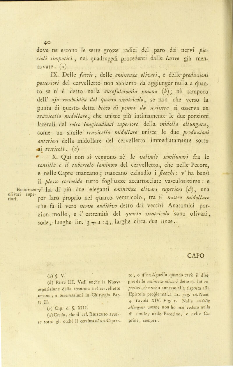 4° dove ne escono le sette grosse radici del paro dei nervi pic- cioli simpatici., nei. quadrupedi procedenti dalle lastre già men- tovate .. {a) IX. Delle fascio, delle eminenze divari, e delle produzioni posseriori del cervelletto non abbiamo da aggiunger nulla a quan- to se n’ è detto nella encefalotomìa umana (b)\ nè tampoco dell’ aja romboidèa del quarto ventricolo, se non che verso la punta di questo- detta becco di penna da scrivere si osserva un travicello midollare.y che unisce più intimamente le due porzioni laterali del solco longitudmal superiore della midolla allungata , come un simile travicello midollare unisce le due produzioni anteriori della midollare del cervelletto immediatamente sotto .-ai testicoli. (c) # X. Qui non si veggono nè le valvule semilunari fra le tonsille e il tubercolo laminoso del cervelletto, che nelle Pecore, e nelle Capre mancano; mancano eziandio i fiocchi: v’ha bensì il plesso corioeide tutto fogliuzze accartocciate vascu lesissime ; e Eminenze-v’ ha di più due eleganti eminenze olivati superiori («’), una olivari stipe- , . , . , .< . , ., riori. per lato proprio nel quarto, ventricolo , tra il nastro midollare che fa il vero nervo auditivo detto dai vecchi Anatomici por- zion molle, e 1’ estremità del quarto ventricolo sono olivari, sodelunghe lin. 3 -f~i :larghe circa due linee.. (i) §• V. (6) Parte III. Vedi anche la Nuova esposizione della struttura del cervelletto umano ; e osservazioni in Chirurgia Par- te II. (f) Cip. 6. §. XIII. («0Credo, che il cel. Ruisctiio aves- se sotto gli occhi il cerebro d’un Caprer- CAPO to , 0 d un Agnello quando-cavò il dise gnodelle cmiatnxi olivari dette da lui su peri ori y che vedo annesso alla risposta all. Epistola problematica 12. pag. i6. Num 4. Tavola XIV. Fig. 5. Nelle mi lolle allungate umane non ho mai veduto nulla di simile; nelle Pecorine, e nelle Ca- prine, sempre.