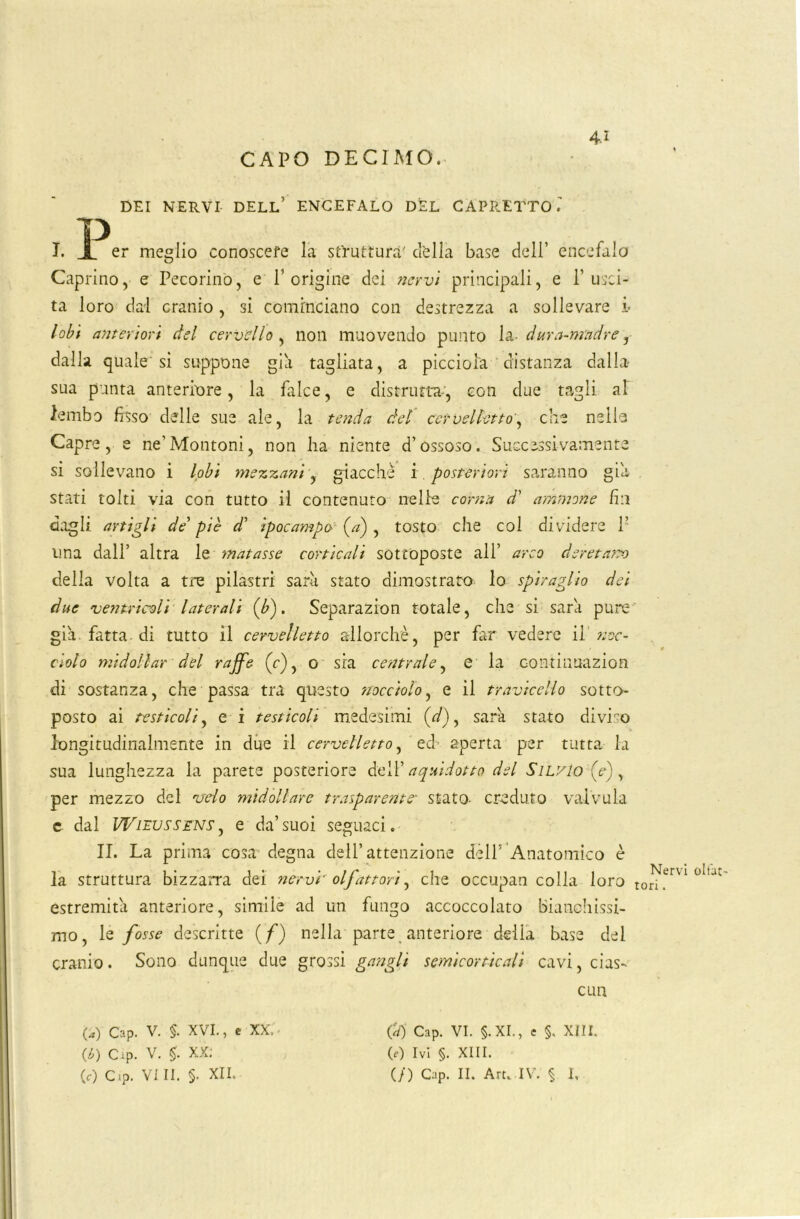 CAPO DECIMO. DEI NERVI DELL’ ENCEFALO DEL CAPRETTO.' I. X er meglio conoscere la struttura' della base dell’ encefalo Caprino, e Pecorino, e l’origine dei nervi principali, e l’usci- ta loro dal cranio, si cominciano con destrezza a sollevare i> lobi anteriori del cervello , non muovendo punto la- dura-madre, dalla quale si suppone già tagliata, a piccioia distanza dalla* sua punta anteriore, la falce, e distrutta*', con due tagli al lembo fisso delle sue ale, la tenda del cervelletto', che nelle Capre, e ne'Montoni, non ha niente d’ossoso. Successivamente si sollevano i lobi mezzani, giacche i. posteriori saranno già stati tolti via con tutto il contenuto nelle corna d' aminone fin dagli artigli de' piè d’ ipocampa (a) , tosto che col dividere 1’ una dall’ altra le matasse corticali sottoposte all’ arco deretano delia volta a tre pilastri sarà stato dimostrato lo spiraglio dei due ventricoli laterali (b). Separazion totale, che si sarà pure già. fatta di tutto il cervelletto allorché, per far vedere il noc- ciolo midoliar del raffe (c), o sia centrale, e la c-ontinuazion di sostanza, che passa tra questo nocciolo, e il travicello sotto- posto ai testicoli, e i testicoli medesimi (</), sarà stato diviso longitudinalmente in due il cervelletto, ed aperta per tutta la sua lunghezza la parete posteriore dell’aquidotto del Silvio (e), per mezzo del velo midollare trasparente* stato- creduto valvula e dal Wifussens , e da’suoi seguaci. II. La prima cosa degna dell’attenzione dèli’ Anatomico è la struttura bizzarra dei nervi' olfattori, che occupan colla loro tori?™1 °lU estremità anteriore, simile ad un fungo accoccolato bianchissi- mo, le fosse descritte (f) nella parte anteriore della base del cranio. Sono dunque due grossi gangli semicorticali cavi, cias- cun (a) Cap. V. §. XVI., e XX. - (Ù) Cip. v. $. XX: (tj Cap. VI. §.XI., e §, XIII. (0 Ivi §. XIII.