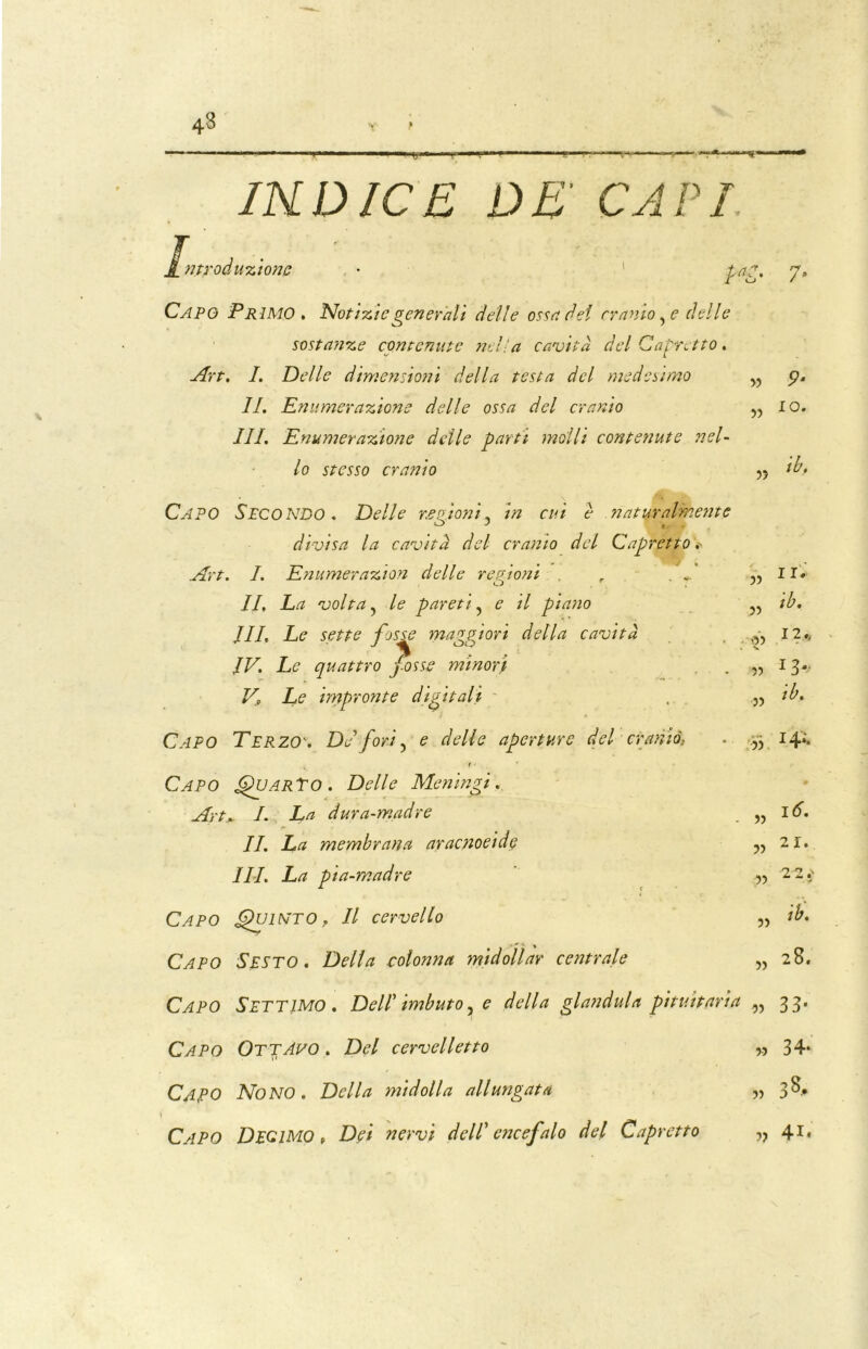 43 Y' f INDICE DE' CAPI introduzione r? / • Capo Primo . Notìzie generali delle ossa del cranio, e delle sostanze contenute nel'a cavità del Capretto. Art. I. Delle dimensioni della testa del medesimo IL Enumerazione delle ossa del cranio III. Enumerazione delle parti molli contenute nel- lo stesso cranio Capo Secondo . Delle re aloni, in cui è naturalmente A> J , . divìsa la cavità del cranio del Capretto Art. I. Enumerazìon delle regioni r IL La volta, le pareti, e il piano JIL Le sette fosse maggiori della cavità IV. Le quattro fosse minori V., Le impronte digitali Capo Terzo'. De fori, e delle aperture del cranio, f • Capo Quarto. Delle Meningi. Art. L La dura-madre IL La membrana aracnoeide ILI, La pia-madre Capo Quinto, Il cervello • - * % Capo Sesto . Della colonna midollar centrale » 9- io. >? ih. 11. ib. «> I2* v » I3-.- „ ib, » )) V 16. 2 1. 2 2.' )) » ih. 28. Capo Settimo. Dell' imbuto, e della gianduia pituitaria „ 33. CAPO OtjAvo . Del cervelletto Capo Nono. Della midolla allungata Capo Decimo t Dei nervi dell’ encefalo del Capretto » 34* 8, 5 ?) D 4X<