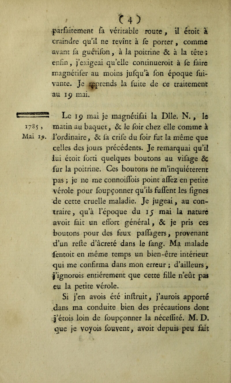 t4) parfaitement fa véritable route, U étoit a craindre qu’il ne revînt à fe porter, comme avant fa gué'rifon, à la poitrine & à la tête ; enfin, j’exigeai qu’elle continueroit à fe faire magnétifer au moins jufqu’à fon époque fui- vante. Je i^prends la fuite de ce traitement au 15) mai. Le ip mai je magnétifai la Dlle. N., le 17S5, matin au baquet, Sc le foir chez elle Comme à Mai Tordinaire, Sc fa crife du foir fut la même que celles des jours précédents. Je remarquai qu’il lui étoit forti quelques boutons au vifage & fur la poitrine. Ces boutons ne m’inquiéterent pas ; je ne me connoiffois point alTez en petite vérole pour foupçonner qu’ils fulTent les lignes de cette cruelle maladie. Je jugeai, au con- traire, qu’à l’époque du 15 mai la nature avoir fait un effort général, & je pris ces boutons pour des feux paffagers, provenant d’un relie d’âcreté dans le fang. Ma malade fentoit en même temps un bien-être intérieur qui me confirma dans mon erreur ; d’ailleurs , î’ignorois entièrement que cette fille n’eût pas eu la petite vérole. Si j’en avois été inllruit, j’aurois apporté dans ma conduite bien des précautions donc î’étois loin de foupçonner la nécelfité. M. D. que je voyois fouvent^ avoir depuis peu fait