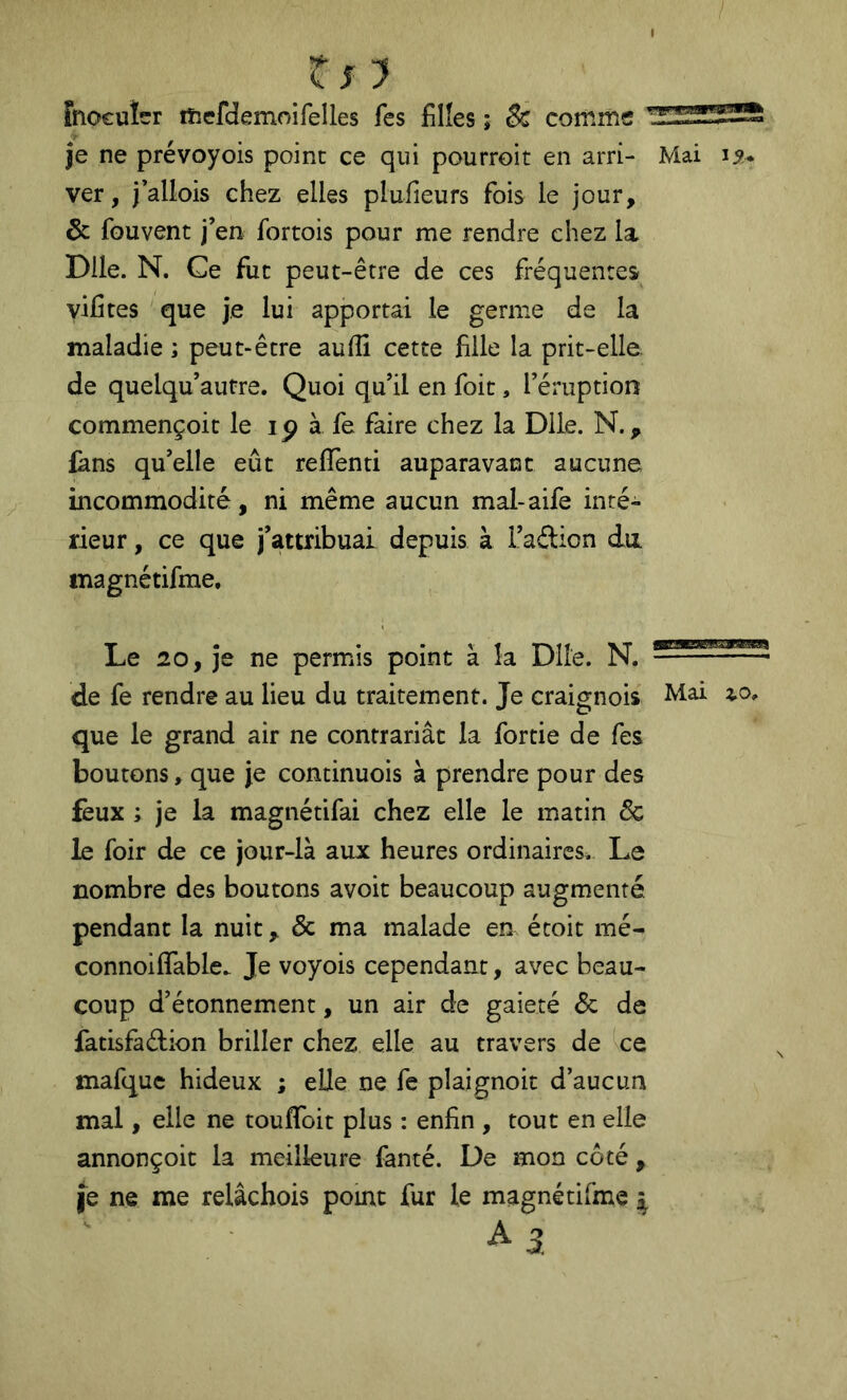 tn Fnocuîer ifiefdemoifelles Tes filles ; & comme je ne prévoyois point ce qui pourroit en arri- Mai 15. ver, j’allois chez elles plufieurs fois le jour, & fouvent j’en fortois pour me rendre chez la Dlle. N. Ce fut peut-être de ces fréquentes vifites que je lui apportai le germe de la maladie ; peut-être aulîi cette fille la prit-elle, de quelqu’autre. Quoi qu’il en foit, l’éruption commençoit le ip à fe faire chez la Dlle. N., fans qu’elle eût reflenti auparavant aucune incommodité, ni même aucun mal-aife inté- rieur , ce que j’attribuai depuis à i’aftion du magnétifme. Le 20, je ne permis point à la Dlle. N. de fe rendre au lieu du traitement. Je craignois Mai que le grand air ne contrariât la fortie de fes boutons, que je continuois à prendre pour des feux ; je la magnétifai chez elle le matin 5c le foir de ce jour-là aux heures ordinaires. Le nombre des boutons avoit beaucoup augmenté pendant la nuit, & ma malade en écoit mé- connoiffable. Je voyois cependant, avec beau- coup d’étonnement, un air de gaieté 5c de fatisfaélion briller chez elle au travers de ce mafque hideux ; elle ne fe plaignoit d’aucun mal, elle ne toufifoit plus : enfin , tout en elle annonçoit la meilleure fanté. De mon côté , fe ne me relâchois pomt fur le magnétifme ^