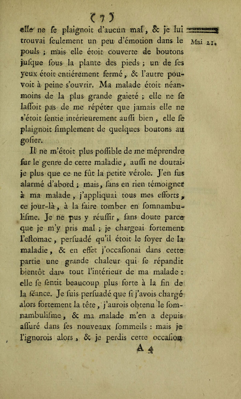 ell& ne fe plaignoic d’aucun mat, & jè lui trouvai feulement un peu d’émotion dans le pouls ; mais elle étoit couverte de boutons jufque fous la plante des pieds ; un de fes yeux étoit entièrement fermé,, de l’autre pou- voir à peine s’ouvrir. Ma malade étoit néan- moins de la plus grande gaieté ; elle ne fe lalToit pas de me répéter que jamais elle ne s’étoit fende intérieurement aulîi bien , elle fe plaignoit fimplement de quelques boutons au goder. Il ne m’étoit plus polîlble de me méprendre fur le genre de cette maladie, auiîi ne doutai- je plus que ce ne fût la petite vérole. J’en fus alarmé d’abord ; mais, fans en rien témoignée à ma malade, j’appliquai tous mes efforts, ce jour-là, à la faire tomber en fomnambu- lifme. Je ne pus y réulîir, fans doute parce que je m’y pris mal ; je chargeai fortement l’eflomac, perfuadé qu’il étoit le foyer de la* maladie, & en effet j’occafionai dans cette partie une grande chaleur qui fe répandit bientôt dan^ tout l’intérieur de ma malade ; elle fe lintit beaucoup plus forte à la fin de la feance. Je fuis perfuadé que fi j’avois chargé alors fortement la tête, j’aurois obtenu le fom- nambulifme, Ôc ma malade m’en a depuis affuré dans fes nouveaux fommeils : mais je l’ignoiois alors, ôc je perdis cette occalio^ A 4