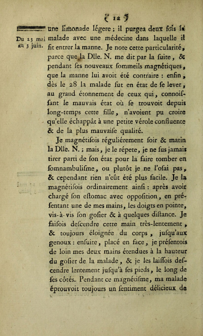 une limonade légère ; il purgea deux fcns ît Du Z 3 mai malade avec une médecine dans laquelle il âtu 3 juin. entrer la manne. Je note cette particularité. parce que Ja Dlie. N. me dit par la fuite, & pendant Tes nouveaux fommeils magnétiques, que la manne lui avoit été contraire : enfin , dès le 28 la malade fut en état de fe lever , au grand étonnement de ceux qui, connoif- fant le mauvais état où fe trouvoit depuis long-temps cette fille, n’avoient pu croire qu’elle échappât à une petite vérole confluente & de la plus mauvaife qualité. Je magnétifois régulièrement foir & matin la DUe. N. ; mais, je le répété, je ne fus jamais tirer parti de fon état pour la faire tomber en fomnambulifme, ou plutôt je ne Tofai pas, 5c cependant rien n eût été plus facile. Je la magnétifois ordinairement ainfi : après avoir chargé fon eflomac avec oppofition, en pré- fentant une de mes mains, les doigts en pointe, vis-à-vis fon gofier Ôc à quelques diftance. Je faifois defcendre cette main très-lentement , 5c toujours éloignée du corps , jufqu’aux genoux : enfuite, placé en face, je préfentois de loin mes deux mains étendues à la hauteur du gofier de la malade, 5c je les laiflbis def- cendre lentement jufqu’à fes pieds, le long de fes côtés. Pendant ce magnécifme, ma malade éprouvoit toujours un fentiment délicieux, de