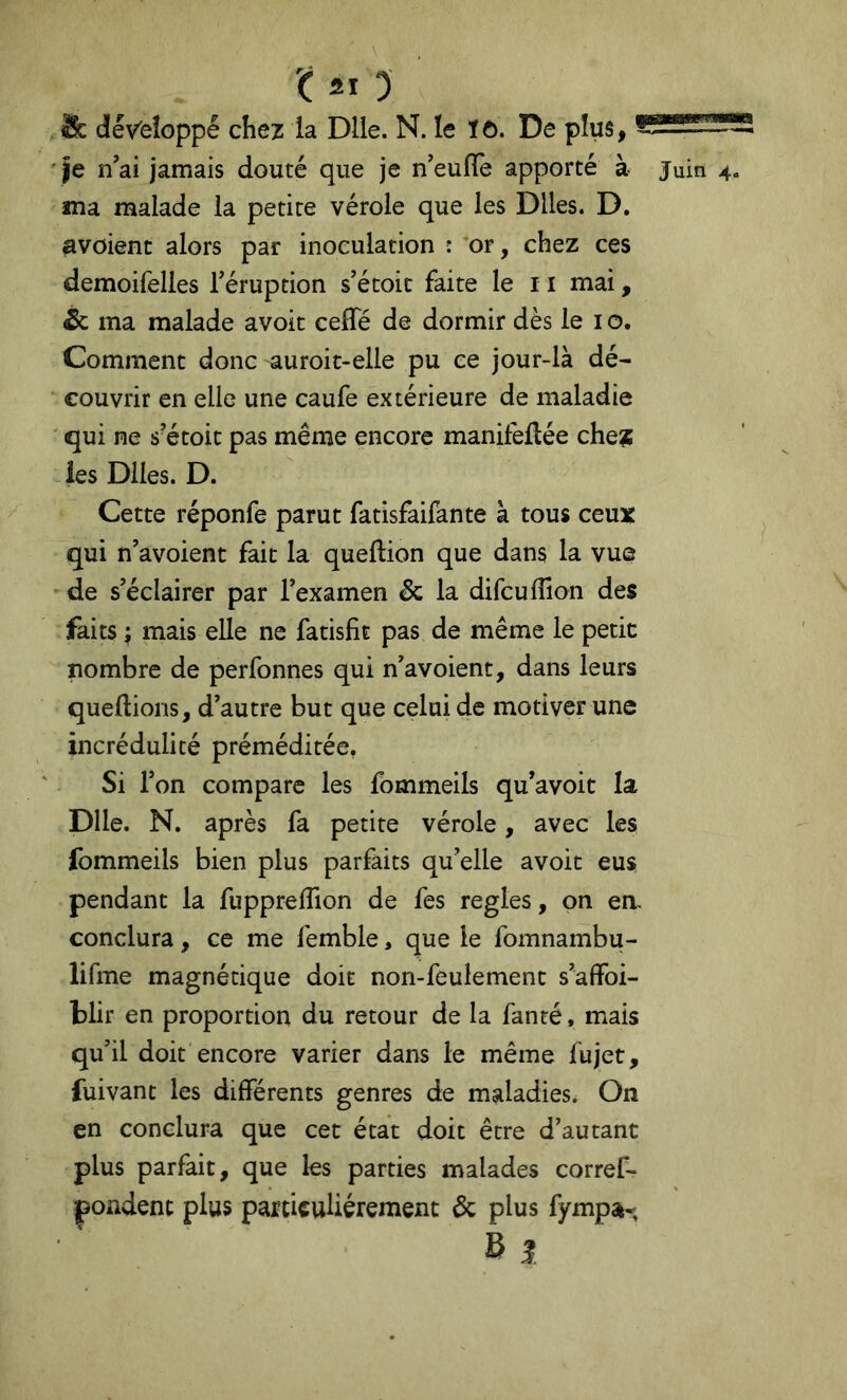 & développé chez la Dlle. N. le ïô. De plus, ' je n'ai jamais douté que je n'eulTe apporté à juin ma malade la petite vérole que les Dlles. D, avoient alors par inoculation : *or, chez ces demoifelies l'éruption s'étoic faite le 11 mai, éc ma malade avoit ceffé de dormir dès le i o. Comment donc auroit-elle pu ce jour-là dé- couvrir en elle une caufe extérieure de maladie ' qui ne s'étoit pas même encore manifeflée che? les Dlles. D. Cette réponfe parut fatisfaifante à tous ceux qui n'avoient fait la queftion que dans la vue de s'éclairer par l'examen & la difcuflîon des faits ; mais elle ne fatisfit pas de même le petit nombre de perfonnes qui n'avoient, dans leurs queftions, d'autre but que celui de motiver une incrédulité préméditée. Si l'on compare les fommeils qu’avoit la Dlle. N. après fa petite vérole, avec les fommeils bien plus parfaits qu'elle avoit eus pendant la fuppreffion de fes réglés, on em conclura, ce me femble, que le fomnambu- lifme magnétique doit non-feulement s'affoi- blir en proportion du retour de la fanté, mais qu'il doit encore varier dans le même fujet, fuivant les différents genres de maladies. On en conclura que cet état doit être d’autant plus parfait, que les parties malades corref- pondent plus particuliérement & plus fympa-.