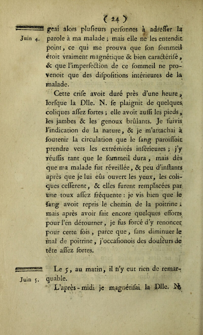 geai alors pîufieurs perfonnes à adreffer la Juin 4. parole à ma malade ; mais elle ne les entendit, point, ee qui me prouva que fon fommeil éroic vraiment magnétique ëc bien caradérifé , Sc que Timperfedion de ce fommeil ne pro- venoit que des difpofitions intérieures dè la malade. Cette crife avoir duré près d’une heure îorfque la Dlle. N. fe plaignit de quelques, coliques affez fortes ; elle avoir aufîi les pieds,, les jambes & les genoux brûlants. Je fuivis Tindication de la nature, & je m’attachai h, Ibutenir la circulation que le f&ng paroiflToit prendre vers les extrémités inférieures ; j’y Téuiîîs tant que le fommeil dura , mais dès que ma malade fut réveillée, & peu d’inftants après que je lui eûs ouvert les yeux, les coli- ques ceflerent, & elles furent remplacées par, une toux affez fréquente: je vis bien que le fang avoir repris lé chemin de la poitrine i mais après avoir fait encore quelques efforts pour l’en détourner, je fus forcé d’y renoncer pour cette fois, parce que, fans diminuer le mal de poitrine , j’occafionois des douleurs de tête affez fartes. Le 5, au matin, il n’y eut rien de remar- Juin 5. quable. L après-midi je magnétifal la Dlle,