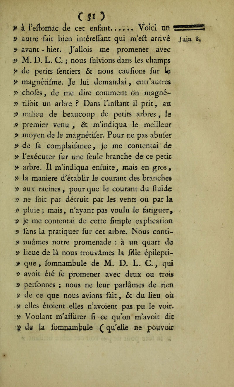 à Teftomac de cec enfant...... Voîcî uft i> autre fait bien intéreflanc qui m’eft arrivé Juin 8, y> avant - hier. J’allois me promener avec » M. D. L. C. ; nous fuivions dans les champs » de petits fentiers 6c nous caufions fur le » mâgnétifme. Je lui demandai, entf autres 5> chofes, de me dire comment on magné- » tifoit un arbre ï Dans rinftarit il prit, au milieu de beaucoup de petits arbres, le premier venu , 6c m’indiqua le meilleur » moyen de le magnétifer. Pour ne pas abufer 5» de fa complaifance, je me contentai de » Fexécuter fur une feule branche de ce petit arbre. Il m’indiqua enfuite, mais en gros, » la maniéré d’établir le courant des branches » aux racines, pour que le courant du fiuide » ne foit pas détruit par les vents ou par la » pluie; mais, n’ayant pas voulu le fatiguer, / ^ je me contentai de cette fimple explication >> fans la pratiquer fur cet arbre. Nous conti- nuâmes notre promenade : à un quart de lieue de là nous trouvâmes la fiile épilepti- ^ que, fomnambule de M. D. L. C., qui » avoir été fe promener avec deux ou trois perfonnes ; nous ne leur parlâmes de rien » de ce que nous avions fait, 6c du lieu où y elles étoient elles n’avoient pas pu le voir. » Voulant m’affurer fi ce qu’on m’avoit die ^ de la fomnambule ( quelle ne pouvoic