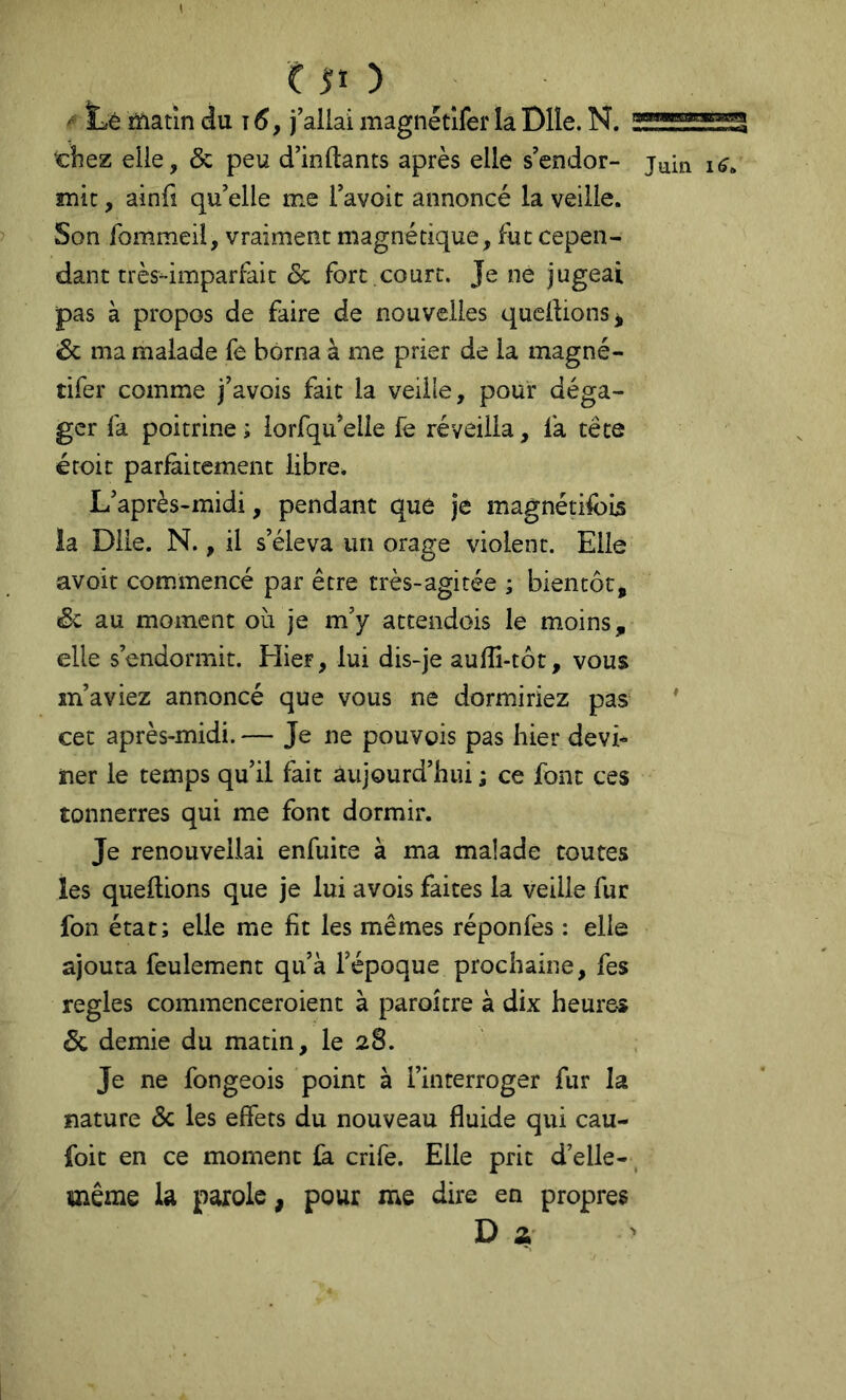 C j;i ) ' ïiê matin du f6, j’allai magnétlfer la Dlle. N. : ‘chez elle, & peu d’inftants après elle s’endor- mit , ainfî qu’elle me l’avoic annoncé la veille. Son fommeil, vraiment magnétique, fut cepen- dant très-imparfait & fort .court. Je ne jugeai pas à propos de faire de nouvelles qucllions* êc ma malade fe borna à me prier de la magné- tifer comme j’avois fait la veille, pour déga- ger fa poitrine ; lorfqii’elle fe réveilla, fa tête ércit parfaitement libre* L’après-midi, pendant que je magnétifbijs la Dlle. N., il s’éleva un orage violent. Elle avoit commencé par être très-agitée ; bientôt, Sc au moment où je m’y attendois le moins, elle s’endormit. Hier, lui dis-je aufîi-tôt, vous m’aviez annoncé que vous ne dormiriez pas‘ cet après-midi. — Je ne pouvois pas hier devi- ner le temps qu’il fait aujourd’hui ; ce font ces tonnerres qui me font dormir. Je renouvellai enfuite à ma malade toutes les queftions que je lui avois faites la veille fur fon état; elle me fit les mêmes réponfes : elle ajouta feulement qu’à l’époque prochaine, fes réglés commenceroient à paroicre à dix heures & demie du matin, le 28. Je ne fongeois point à l’interroger fur la nature & les effets du nouveau fluide qui cau- foit en ce moment ùi crife. Elle prit d’elle-, même la parole, pour me dire en propres D a 3B3lga Juin ♦