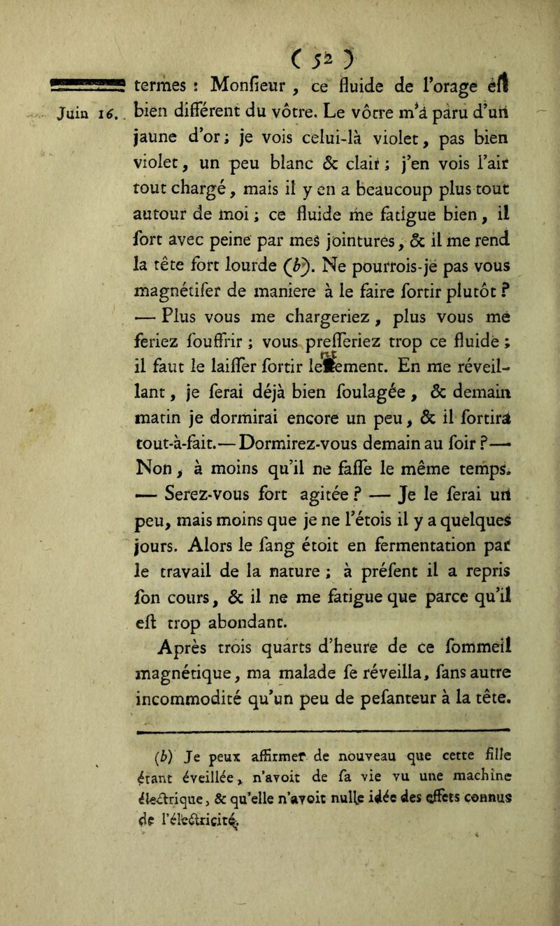 ( 5^ y termes : Monfieur , ce fluide de l’orage éfl bien différent du vôtre. Le vôtre m*à pâru d’uii jaune dor; je vois celui-là violet, pas bien violet, un peu blanc & clair ; j’en vois Tair tout chargé, mais il y en a beaucoup plus tout autour de moi ; ce fluide me fatigue bien, il fort avec peine par mes jointures, ôc il me rend la tête fort lourde (h^. Ne pourrois-je pas vous magnétifer de maniéré à le faire fortir plutôt ? — Plus vous me chargeriez, plus vous me feriez fouffrir ; vous prefferiez trop ce fluide ; il faut le laiffer fortir leîfement. En me réveil- lant , je ferai déjà bien foulagée, & demain matin je dormirai encore un peu, & il fortirà tout-à-fait.— Dormirez-vous demain au foir ?—• Non, à moins qu’il ne fafïè le même temps. — Serez-vous fort agitée ? — Je le ferai uii peu, mais moins que je ne Tétois il y a quelques jours. Alors le fang étoit en fermentation par! le travail de la nature ; à préfent il a repris fon cours, & il ne me fatigue que parce qu’il eff trop abondant. Après trois quarts d’heure de ce fommeil magnétique, ma malade fe réveilla, fans autre incommodité qu’un peu de pefanteur à la tête. (b) Je peux affirmer de nouveau <jue cette fille étant éveillée, n’avoit de fa vie vu une machine éleéVrique, & qu’elle n’ayoic nulle idée des effets connus df réieélricit^;.