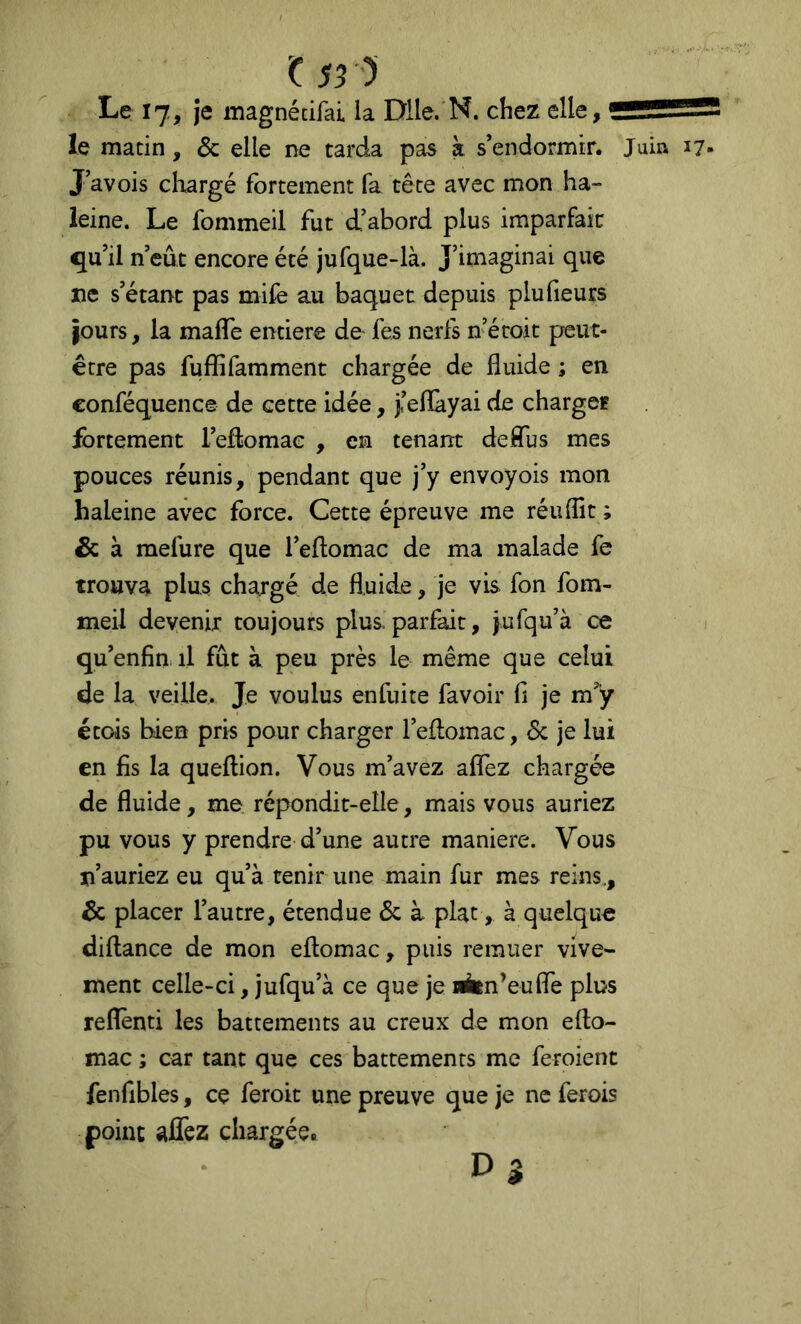 Or) Le 17, je magnétifai la Dile.'N. chez elle, le matin, & elle ne tarda pas à s’endormir. Juin J’avois chargé fortement fa tête avec mon ha- leine. Le fommeil fut d’abord plus imparfait qu’il n’eût encore été jufque-là. J’imaginai que tie s’étant pas mife au baquet depuis plufieurs jours, la mafle entière de fes nerfs n’éroit peut- être pas fuffifamment chargée de fluide ; en conféquencê de cette idée, j<’eflàyai de charger fortement l’efliomae , en tenant deflus mes pouces réunis, pendant que j’y envoyois mon haleine avec force. Cette épreuve me réuflît ; & à mefure que l’eflomac de ma malade fe trouva plus chargé de fluide, je vis fon fom- meil devenir toujours plus, parfait, jufqu’à ce qu’enfin il fût à peu près le même que celui de la veille. Je voulus enfuite favoir fl je m”y étois bien pris pour charger l’eflomac, 6c je lui en fis la queflion. Vous m’avez aflTez chargée de fluide, me répondit-elle, mais vous auriez pu vous y prendre d’une autre maniéré. Vous n’auriez eu qu’à tenir une main fur mes reins,, 6c placer l’autre, étendue 6c à plat, à quelque diflance de mon eflomac, puis remuer vive- ment celle-ci, jufqu’à ce que je lÉin’eufle plus reflènti les battements au creux de mon efto- mac ; car tant que ces battements me feroient fenfibles, ce feroit une preuve que je ne ferois point aflèz chargée.