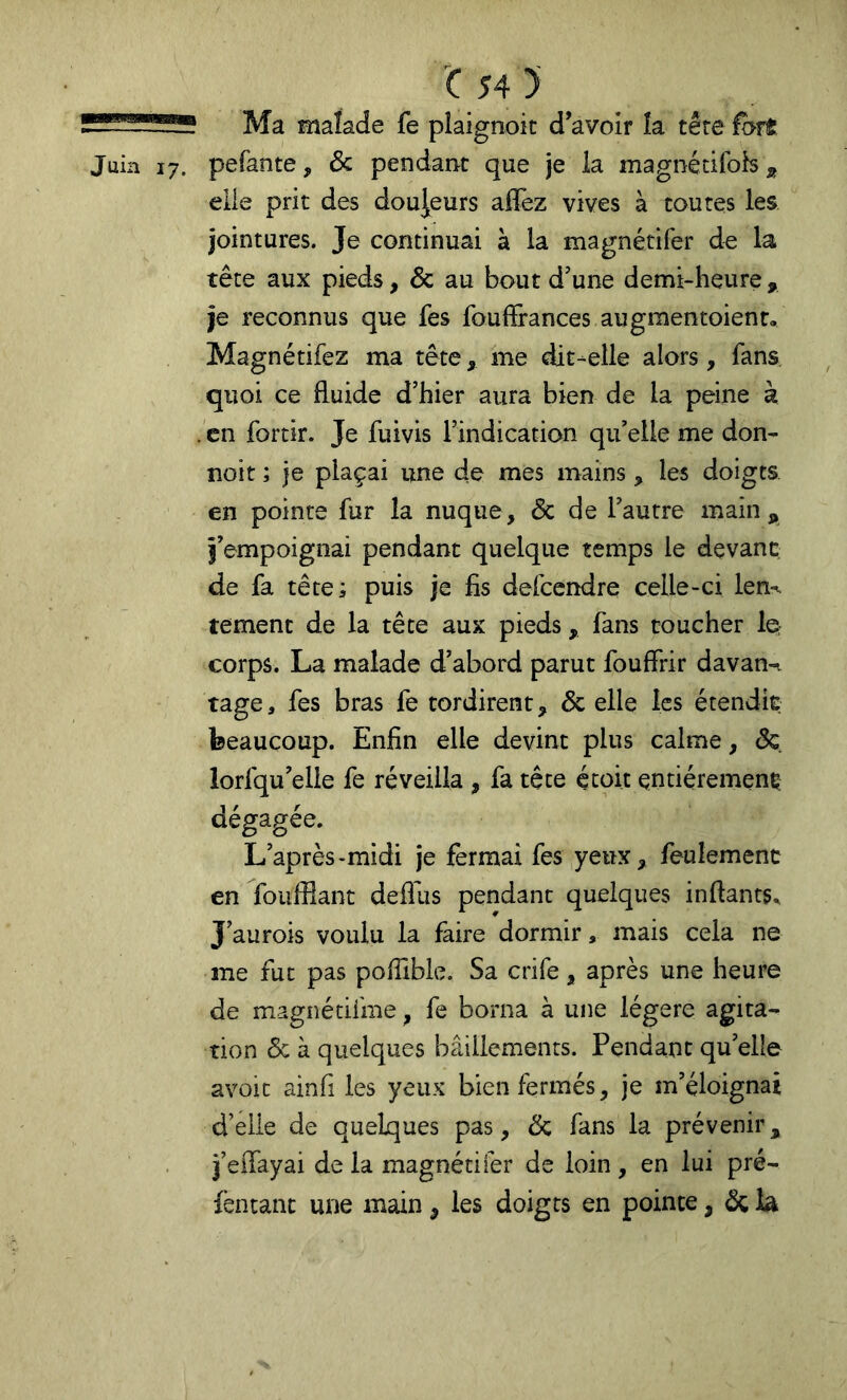 'C54) Ma malade fe pîaignoit d’avoir îa têre iforft Juin 17. pefante, & pendant que je la magnétifoh ^ elle prit des douceurs aflêz vives à toutes les jointures. Je continuai à la magnétifer de la tête aux pieds, & au bout d’une demi-heure , je reconnus que fes fouflGrances augmentoient, Magnétifez ma tête, me dit-elle alors, fans, quoi ce fluide d’hier aura bien de la peine à . en fortir. Je fuivis l’indication qu’elle me don- noit ; je plaçai une de mes mains, les doigts en pointe fur la nuque, & de l’autre main,, l’empoignai pendant quelque temps le devant de fa tête; puis je fis defcendre celle-ci len% tement de la tête aux pieds, fans toucher Iq corps. La malade d’abord parut fouffrir davan-^ tage, fes bras fe tordirent, & elle les étendit beaucoup. Enfin elle devint plus calme, de. lorfqu’eile fe réveilla , fa tête écoit entièrement dégagée. L’après-midi je fermai fes yeux, feulement en foufflant deflus pendant quelques inftants. J’aurois voulu la faire dormir, mais cela ne me fut pas pofilble. Sa crife, après une heure de magnédfme, fe borna à une légère agita^ tion & à quelques bâillements. Pendant qu’elle avoic ainfi les yeux bien fermés, je m’éloignai d’elle de quelques pas, & fans la prévenir, i’effayai de la magnétifer de loin, en lui pré- lèntanc une main, les doigts en pointe, ^ lâ