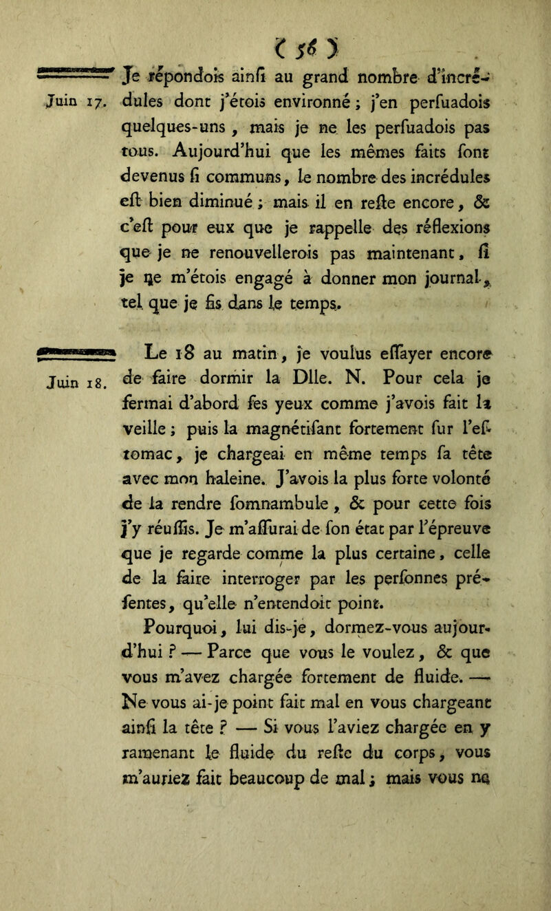Juin 17. 1$^ y Je fepondoîs alnfi au grand nombre dlncre- dules dont j’érois environné ; j’en perfuadois quelques-uns, mais je ne les perfuadois pas tous. Aujourd’hui que les mêmes faits font devenus fi communs, le nombre des incrédules eft bien diminué ; mais il en reâe encore, ôe c’eft pour eux que je rappelle des réflexions que je ne renouvellerois pas maintenant, fi je ije m’étois engagé à donner mon journal,, tel que je fis dans le temps. Le 18 au matin, je voulus eflayer encore Juin 18. dorinir la Dlle. N. Pour cela je fermai d’abord fes yeux comme j’avois fait la veille ; puis la magnétifant fortement fur l’efi tomac, je chargeai en même temps fa tête avec mon haleine. J’avois la plus forte volonté de la rendre fomnambule, & pour cette fois j’y réulfis. Je m’affurai de fon état par Tépreuve que je regarde comme la plus certaine, celle de la faire interroger par les perfonnes pré- fentes, qu’elle n’entendait point. Pourquoi, lai dis-je, dormez-vous aujour- d’hui ? — Parce que vous le voulez, & que vous m’avez chargée forcement de fluide. — Ne vous ai-je point fait mal en vous chargeant ainfi la tête ? — Si vous l’aviez chargée en y ramenant le fluide du refie du corps, vous m’auriea; fait beaucoup de mal ; mais vous na