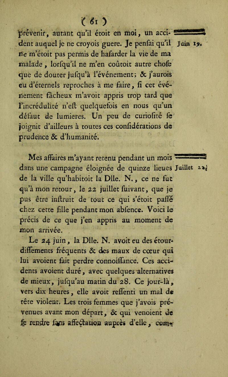 it «O ÿfrêvenîr, autant qu’il étoit en ïûoi, un acci- ?^*****ft dent auquel je ne crôyôis guere. Je penfài qu’il jiiin Hé m’étoit pas permis de hafarder la vie de ma malade, lorfqu’il né m’en coûtoit autre chofe que dé douter jufqu’à l’événement; & j’aurois eu d’éternels reproches à me faire, fi cet évé- nement fâcheux m’avoic appris trop tard que l’incrédulité n’ell quelquefois en nous qu’un défaut de lumières. Un peu de curiofiré le joignit d’ailleurs à toutes ces confidérations de prudence & d’humanité. Mes affairés m’ayant retenu pendant Un mois dans une campagne éloignée de quinze lieues Juillet 2.»^ de la ville qu’habitoit la Dlle. N., ce ne fut qu’à mon retour, le 1% juillet fuivant, que je pus être inflruit de tout ce qui s’étoit palîe chez cette fille pendant mon abfence. Voici le précis de ce que j’en appris au moment de mon arrivée. Le 24 juin, la Dlle. N. avoir eu des étour- diffements fréquents & des maux de cœur qui lui avoient fait perdre connoiflànce. Ces acci- dents avoient duré, avec quelques alternatives de mieux, jufqu’au matin du 28. Ce jour-là, vers dix heures, elle avoir relTenti un mal de tête violent. Les trois femmes que j’avois pré- venues avant mon départ, & qui venoient de fe rendre fcyns affeélation auprès d’elle, œmr