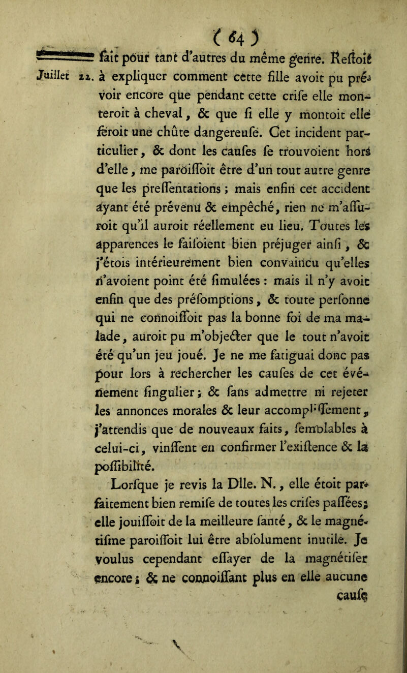 fait pôür tant d’autres du même genre. Ëefîoié Juillet 21. à expliquer comment cette fille avoit pu pré^ voir encore qiie pendant cette crife elle mon^ teroit à cheval, & que fi elle y montoic elle feroit une chute dangereufé. Cet incident par- ticulier , & dont les caufes fe trouvoient horà d’elle, me parôiflbit être d’un tout autre genre que les pre(Tentations ; mais enfin cét accident ayant été prévenu & empêché, rien ne m’afTu- roic qu’il auroit réellement eu lieu. Toutes les apparences le failbient bien préjuger ainfi , 6c i’étois intétieurément bien convaiilcu qu’elles ri’avoient point été fimulées : mais il n’y avoit enfin que des préfomptions, & toute perfonné qui ne eonnoifToit pas la bonne foi de ma ma- lade , auroit pu m’objeder que le tout n’avoit été qu’un jeu joué. Je ne me fatiguai donc pas pour lors à rechercher les caufes de cet évé-^ liement fingulier; & fans admettre ni rejeter les annonces morales & leur accompl’Sèment, j’attendis que de nouveaux faits, femblablcs k celui-ci, viniTenc en confirmer Texiilence 6c là pofiibilîté. Lorfque je revis la Dlle. N., elle étoit par* fàitement bien remife de toutes les crifes pafTées; elle jouilToit de la meilleure fanté, 6c le magné- tifine paroiffoit lui être abfolument inutile. Je voulus cependant eflayer de la magnécifer encore i & ne connoiffant plus en elle aucune cauf(^