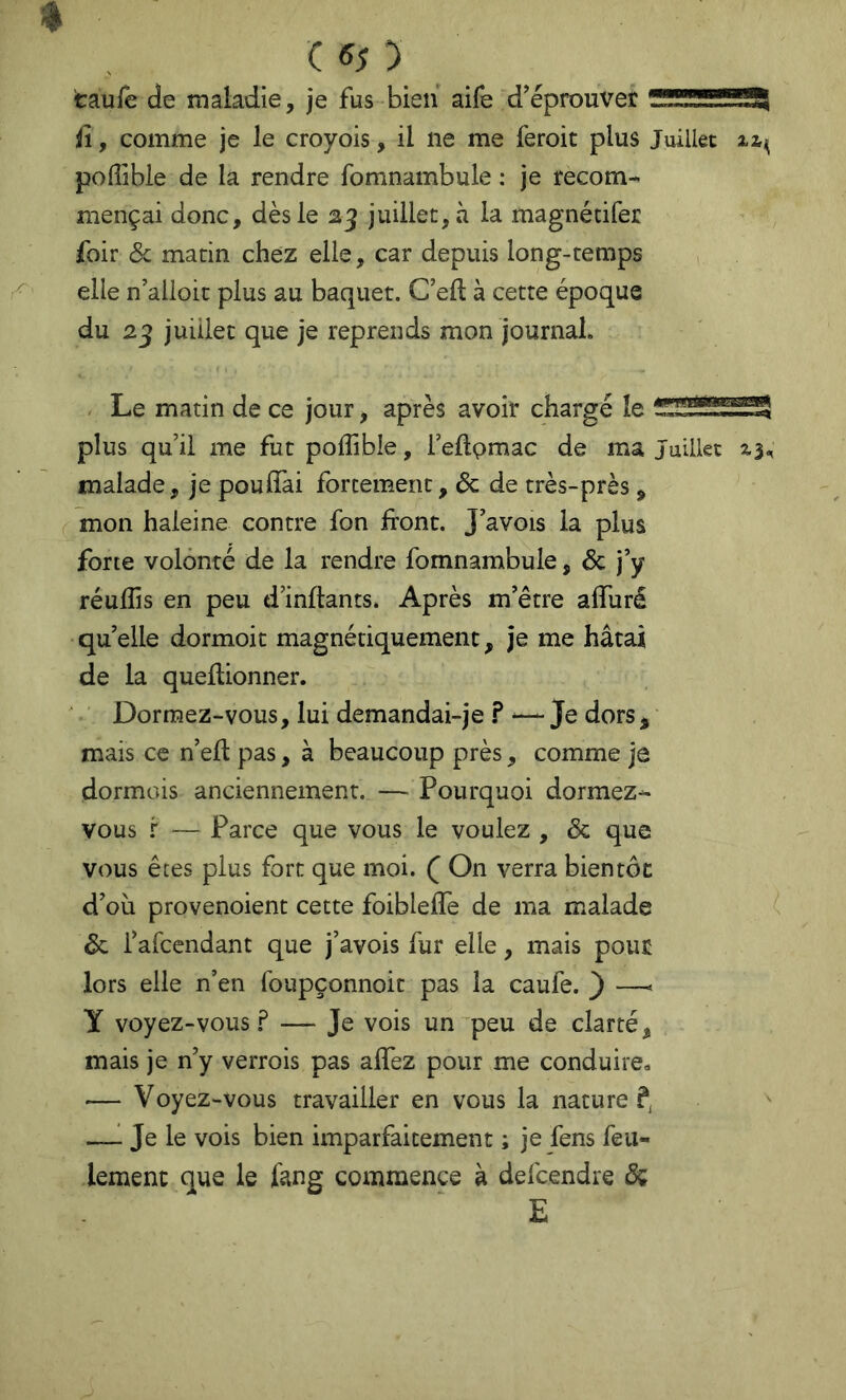 ( «5 ) caufe de maladie, je fus bien aife d’éprouver ^üSSSSSSSSi fl, comme je le croyois, il ne me feroit plus Juillet poffible de la rendre fomnambule : je recom- mençai donc, dès le 23 juillet, à la magnétifer foir ôc matin chez elle, car depuis long-temps elle n’alloit plus au baquet. C’eft à cette époque du 2^ juillet que je reprends mon journal. . Le matin de ce jour, après avoir chargé le plus qu’il me fut poffible, i’eftpmac de ma Juillet xj-, malade, je pouffai forcement, ôc de très-près, mon haleine contre fon front. J’avois la plus forte volonté de la rendre fomnambule, & j’y réuffis en peu d’inftants. Après m’être affuré quelle dormoit magnétiquement, je me hâtai de la queflionner. ' Dormez-vous, lui demandai-je ? “ Je dors, mais ce n’efl pas, à beaucoup près, comme je dormais anciennement. — Pourquoi dormez- vous r — Parce que vous le voulez , ôc que vous êtes plus fort que moi. ( On verra bientôt d’où provenoient cette foibleffe de ma malade ôc i’afcendant que j’avois fur elle, mais pour lors elle n’en foupçonnoit pas la caufe. ) —< Y voyez-vous— Je vois un'peu de clarté, mais je n’y verrois pas affez pour me conduire.. ■— Voyez-vous travailler en vous la nature —^ Je le vois bien imparfaitement ; je fens feu- lement que le lâng commence à defcendre dç E