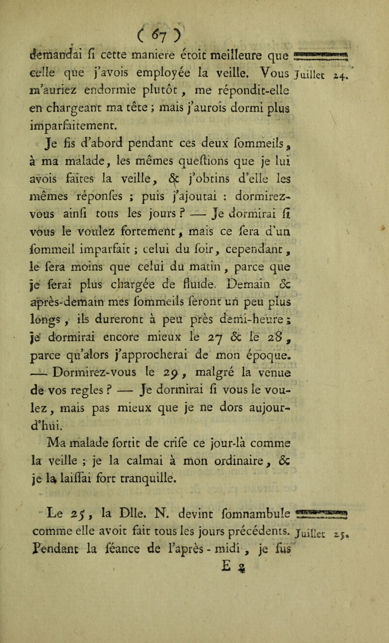 ( <Î7 ) demandai fi cette maniéré étoit meilleure que celle que j'avois employée la veille. Vous juillet 44/ m'auriez endormie plutôt, me répondit-elle en chargeant ma tête ; mais j'aurois dormi plus imparfaitement. Je fis d’abord pendant ces deux fommeiîs, à ma malade, les mêmes quefiions que je lui avois faites la veille, ^ j’obtins d’elle les mêmes réponfes ; puis j’ajoutai : dormirez- vous ainfi tous les jours ? Je dorrnirai fi vous le voulez fortement, mais ce fera d’un fommeil imparfait ; celui du foir, cependant, lé fera moins que celui du matin, parce que je ferai plus chargée de fluide. Demain ôc après-demain mes fommeils feront un peu plus longs, ils dureront à peu près denii-heure i je dormirai encore mieux le 27 Sc le 28 , parce qu’alors j’approcherai de mon époque. — Dormirez-vous le 2p , malgré la venue de vos réglés ? — Je dormirai fi vous le vou- lez , mais pas mieux que je ne dors aujour- d’hui. Ma malade fortit de crife ce jour-là comme la veille ; je la calmai à mon ordinaire, Sc je la laiflfai fort tranquille. Le 25, la Dlle. N. devint fomnambuîe comme elle avoit fait tous les jours précédents, juillet 2.5» Pendant la féance de l’après - midi , je fus E ^