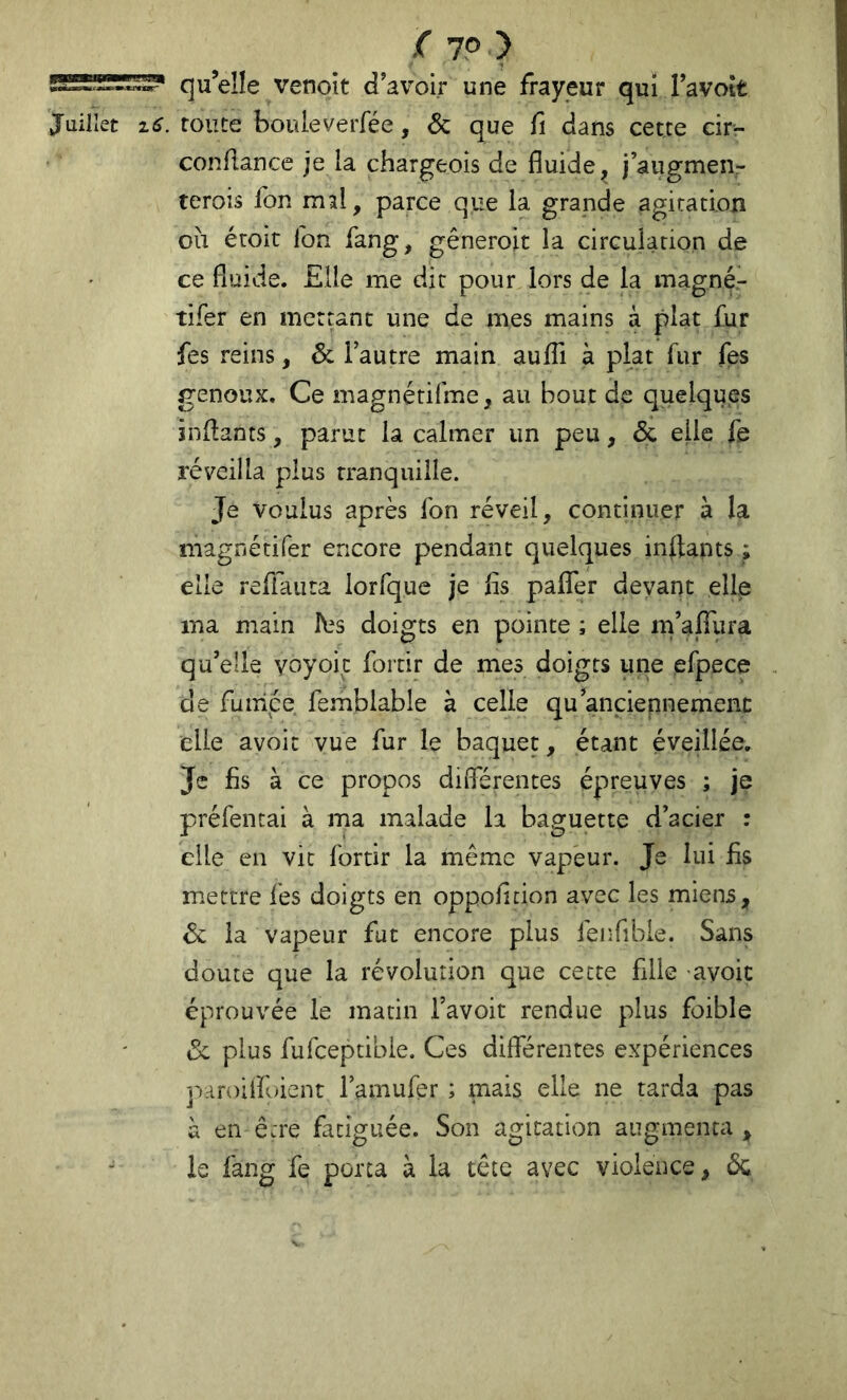 qu’elle venoit d’avoir une frayeur qui Tavott Juillet i6. route bouleverfée, & que fî dans cette cir- condance je la chargeois de fluide^ j’augmen- terois fon mal, parce que la grande agitation oii étoit Ton fang, gêneroit la circulation de ce fluide. Elle me dit pour lors de la magné- tifer en mettant une de mes mains à plat fur fes reins, & l’autre main aufli à plat fur fes genoux. Ce magnérifme, au bout de quelques indants, parut la calmer un peu, 6c elle fe réveilla plus tranquille. Je voulus après fon réveil, continuer à la magnétifer encore pendant quelques inftants ; elle refiauta lorfque je fis paflfer devant elle ma main fes doigts en pointe ; elle m’affura qu’elle yoyoic fortir de mes doigts une efpece de fumée, femblable à celle qu anciennement elle avoir vue fur le baquet, étant éveillée. Je fis à ce propos duTérentes épreuves ; je préfentai à ma malade la baguette d’acier : elle en vit fortir la même vapeur. Je lui fis mettre fes doigts en oppoficion avec les miens, 6c la vapeur fut encore plus fenfible. Sans doute que la révolution que cette fille avoic éprouvée le marin l’avoit rendue plus foible 6c plus fufceptibie. Ces différentes expériences paroifloient l’amufer ; mais elle ne tarda pas à en être fatiguée. Son agitation augmenta , le fang fe porta à la tête avec violence, 6c