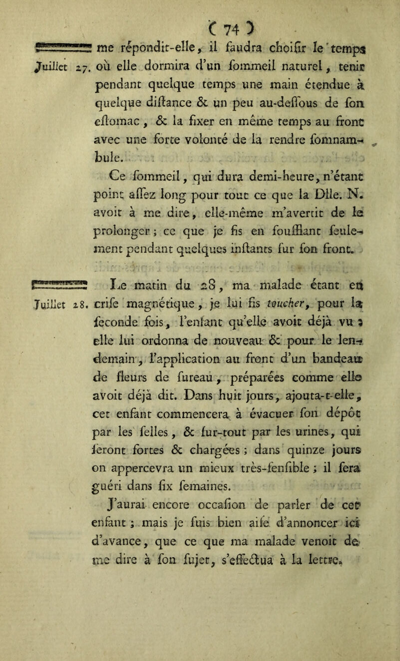 Î5SÎ1SSSÏ me répondir-elle, il faudra choifir le'temps Juillet 27. oii elle dormira d’un fpmmeil naturel, tenir pendant quelque temps une main étendue à quelque diftance & un peu au-deffous de fou eüomac, & la fixer en même temps au front avec une forte volonté de la rendre fomnam- ^ bule. Ce fommeil, qui dura demi-heure, n’étant point afiez long pour tout ce que la Dlle. N. avoir à me dire, elle-même m’avertit de la prolonger ; ce que je fis en foufflant feule-» anent pendant quelques inflants fur fon front. I^e matin du 2S, ma malade étant eti Juillet 28. crife'magnétique, je lui fis toucher, 'pour Ist fécondé fois, lenlant quelle avoic déjà vu 3 elle lui ordonna de nouveau: ’6c’ pour le len-? demain', l’application au front d’un bandeaix de fleurs de fureau, préparées comme elle avoir déjà dit. Dans huit jours, ajouta-t-elle, cet enfant commencera à évacuer fon dépôt par les felles, & fur-tout par les urines, qui feront fortes & chargées ; dans quinze jours on appercevra un mieux très-fenfible ; il fera guéri dans fix femaines. J’aurai encore occafion de parler de cef enfant ; mais je fuis bien aile d’annoncer ici d’avance, que ce que ma malade venoit de? me dire à fon fujet, s’efFeélua à la lettre».