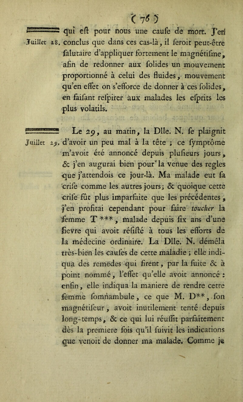 î: 70 qui efl pour nous une caufe de mort. J*erl Juillet i8. conclus que dans ces cas-là, il leroic peut-être falutaire d’appliquer fortement le magnétifme, afin de redonner aux folides un mouvement proportionné à celui des fluides, mouvement qu’en effet on s’efforce de donner à ces folides , en faifant refpircr aux malades les efprits les plus volatils. Le au matin, la Dlle. N. fe plaignit Juillet 2^, d’avoir un peu mal à la tête ; ce fymptôme m’avoit été annoncé depuis plufieurs jours, Sz j’en augurai bien pour* la venue des réglés que j’attendois ce jour-là. Ma malade eut fa crife comme les autres jours; Ôc quoique cette crife fût plus imparfaite que les précédentes, j’en profitai cependant pour faire toucher la femme , malade depuis fix ans d’une Sevre qui avoit réfiflé à tous les efforts de la médecine ordinaire. La Dlle. N. démêla très-bien les caufes de cette maladie ; elle indi- qua des remedes qui firent, par la fuite & à point nommé, l’effet qu’elle avoit annoncé : enfin, elle indiqua la maniéré de rendre cette , femme fomnambule, ce que M. D'^*,-fon magnétifeur, avoit inutilement tenté depuis long-temps, & ce qui lui réiiflit parfaitement dès la première fois qu’il fuivit les indications que venoit de donner ma malade. Comme