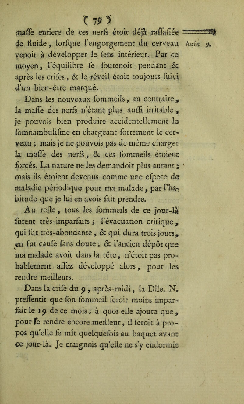 'C 7P 5 aiaffe entiefe de ces nerfs étoit déjà raïTafiée de fluide, lorfque Fengorgement du cerveau Aoûc venoic à développer le fens intérieur. Par ce moyen, l’équilibre fe foutenoic pendant & après les crifes, Ôc le réveil étoit toujours fuivi- d’un bien-être marqué. Dans les nouveaux fommeils, au contraire, la maflfe des nerfs n’étant plus aufli irritable , je pouvois bien produire accidentellement le fomnambulifme en chargeant fortement le cer- veau ; mais je ne pouvois pas de même chargea la maflb des nerfs, & ces fommeils étoient forcés. La nature ne les demandoit plus autant ;  mais ils étoient devenus comme une efpece de maladie périodique pour ma malade, par l’ha- bkude que je lui en avois fait prendre. Au refle, tous les fommeils de ce jour-là' furent très-imparfaits ; l’évacuation critique , qui fut très-abondante , & qui dura trois jours, en fut caufe fans doute ; & l’ancien dépôt que ma malade avoit dans la tête, n’étoit pas pro- bablement aflez développé alors, pour les rendre meilleurs. Dans la crife du p , après-midi, la Dlle. N. preflentit que fon fommeil feroit moins impar- fait le IP de ce mois ; à quoi elle ajoura que , pour fe rendre encore meilleur, il feroit à pro- pos qu’elle fè mît quelquefois au baquet avant ce jour-là. Je craignois qu’elle ne s’y endormît