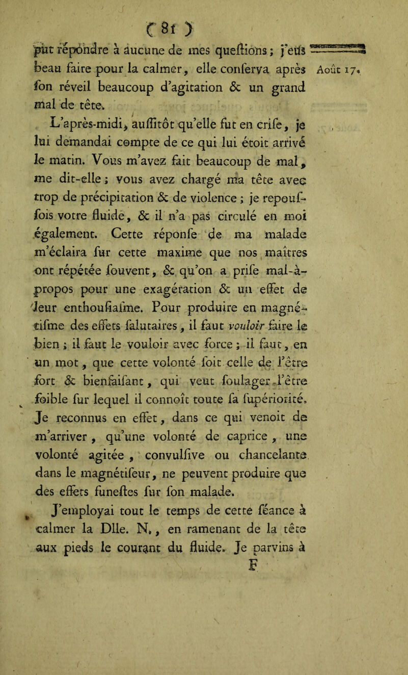 put répondre à âucune de mes queflions ; j'etlJ beau faire pour la calmer, elle conferva après Août 17, fon réveil beaucoup d'agitation & un grand mal de tête^ L'après-midi^ aulîitôt qu’elle fut en crife, je lui demandai compte de ce qui lui étoit arrivé le matin. Vous m'avez fait beaucoup de mal, me dit-elle ; vous avez chargé ma tête avec trop de précipitation & de violence ; je repoiif- fois votre fluide, & il n'a pas circulé en moi également. Cette réponfe de ma malade m'éclaira fur cette maxime que nos maîtres ont répétée fouvent, & qu'on a prife mal-à- propos pour une exagération & un eflèt de 'leur enthoufiafme. Pour produire en magné- cifme des effets falutaires, il faut vouloir faire le bien ; il faut le vouloir avec force ; il faut, en un mot , que cette volonté foit-celle de l'être fort & bieniàifant, qui veut foulager J'être foible fur lequel il connoît toute fa rupériorité. Je reconnus en effet, dans ce qui venoit de m’arriver , qu’une volonté de caprice , une volonté agitée , convulflve ou chancelants dans le magnétifeiir, ne peuvent produire que des effets funefles fur fon malade. J'employai tout le temps de cette féance à calmer la Dlle. N», en ramenant de la tête aux pieds le courgint du fluide. Je parvins à F