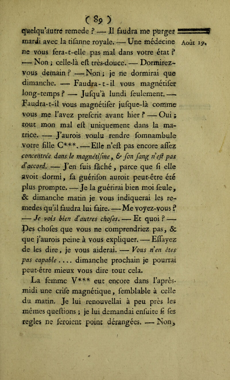 quelqu’autre remede f — Il faudra me purger mardi avec la tifanne royale. — Une médecine ne vous fera-t-elle pas mal dans votre état ? — Non ; celle-là eft très-douce. — Dormirez- vous demain—Non; je ne dormirai que dimanche. — Faudra-1-il vous magnétifer long-temps ? — Jufqu’à lundi feulement. — Faudra-t-il vous magnétifer jufque-là comme vous me Tavez prefcrit avant hier f — Oui ; tout mon mal eft uniquement dans la ma- trice. — Jaurois voulu rendre fomnambule votre fille — Elle n’eft pas encore alTez concentrée dans le magnétijîne, & fin fing nefi pas Raccord, — J en fuis fâché, parce que fi elle avoit dormi, fa guérifon auroit peut-être été plus prompte. — Je la guérirai bien moi feule, & dimanche matin je vous indiquerai les re-^ medes qu'il faudra lui faire. — Me voyez-vous ? ■— Je vois bien dtautres chofis, — Et quoi ? -—• Des chofes que vous ne comprendriez pas, 5c que j'aurois peine à vous expliquer. —• Efîayez de les dire, je vous aiderai. — Vous nen êtes pas capable .... dimanche prochain je pourrai peut-être mieux vous dire tout cela. La femme eut encore dans l’après- midi une crife magnétique, femblable à celle du matin. Je lui renouvellai à peu près les mêmes queftions ; je lui demandai enfuite fi fes réglés ne feroient point dérangées. — Non, Août \