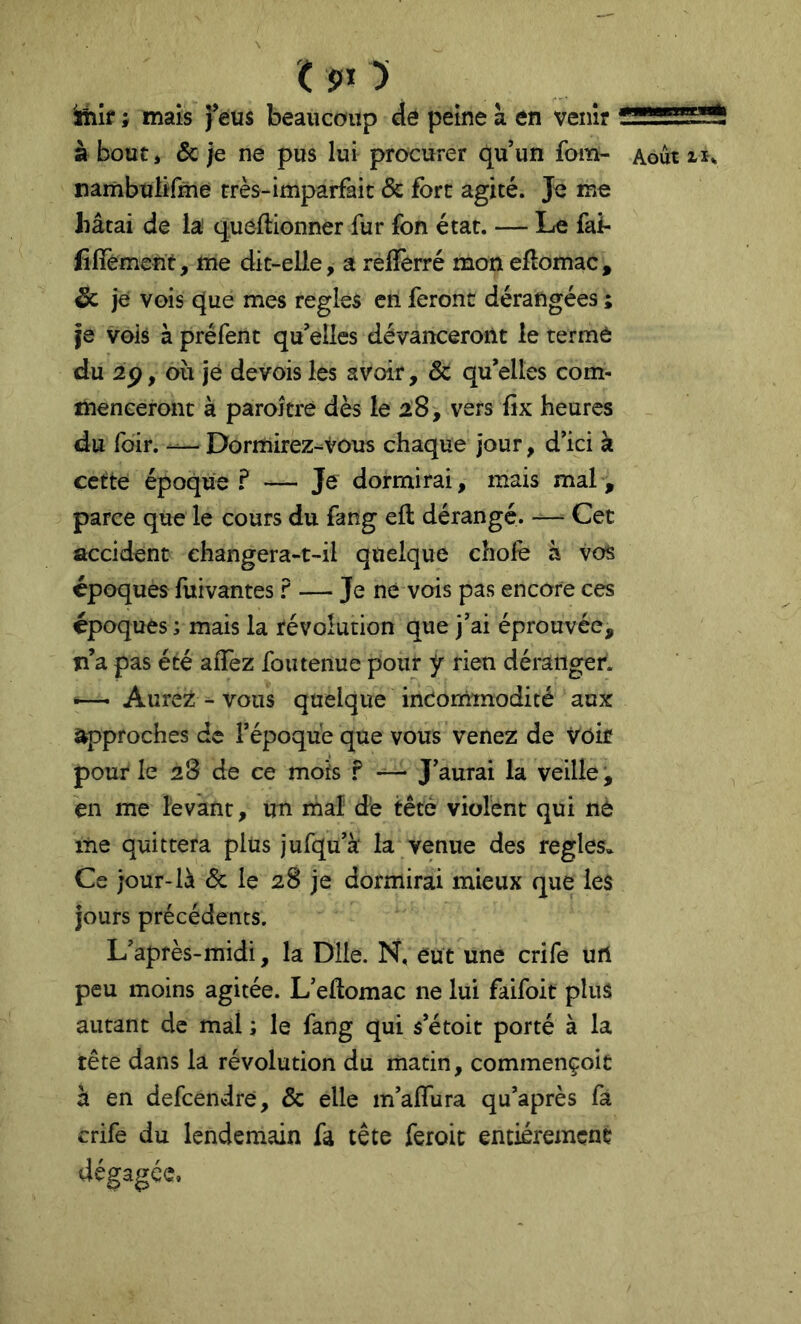 ( î»i y Miîf ; mais feus beaucoup de peine à en venir à bout ) & ;e ne pus lui procurer qu un fom- nambulirme très-imparfait & fort agité. Je me Jiâtai de la' queftionner fur fon état. — Le fai- fiiTement, me dit-elie, a reflèrré mon efîomac , Sc je vois que mes réglés en feront dérangées ; je vois à préfent qu'elles dévanceroilt le terme du 2p, où je devois les avoir, 6c qu'elles com- menceront à parojtre dès le 28, vers fix heures du fdir. •— Dormirez-Vous chaque jour, d'ici k cette époque F — Je dormirai, mais mal, parce que le cours du fang ell dérangé. —• Cet accident changera-t-il quelque choie à vos époques fuivantes F — Je ne vois pas encore ces époques ; mais la révolution que J'ai éprouvée, îî’a pas été alTez fou tenue pour ÿ rien déranger. Aurez - vous quelque incommodité aux approches de l’époque que vous venez de Voir pour le 28 de ce mois F J'aurai la veille, en me levant, un mal dé tête violent qui nè me quittera plus jufqu'à la venue des réglés» Ce jour-là 6c le 28 je dormirai mieux que les jours précédents. L'après-midi, la Dlle. N, eut une crife urt peu moins agitée. L'ellomac ne lui faifoit plus autant de mal ; le fang qui s’étoit porté à la tête dans la révolution du matin, commençoic à en defcendre, 6c elle m'afliira qu'après fa crife du lendemain fa tête feroic entièrement dégagée. Août 11^
