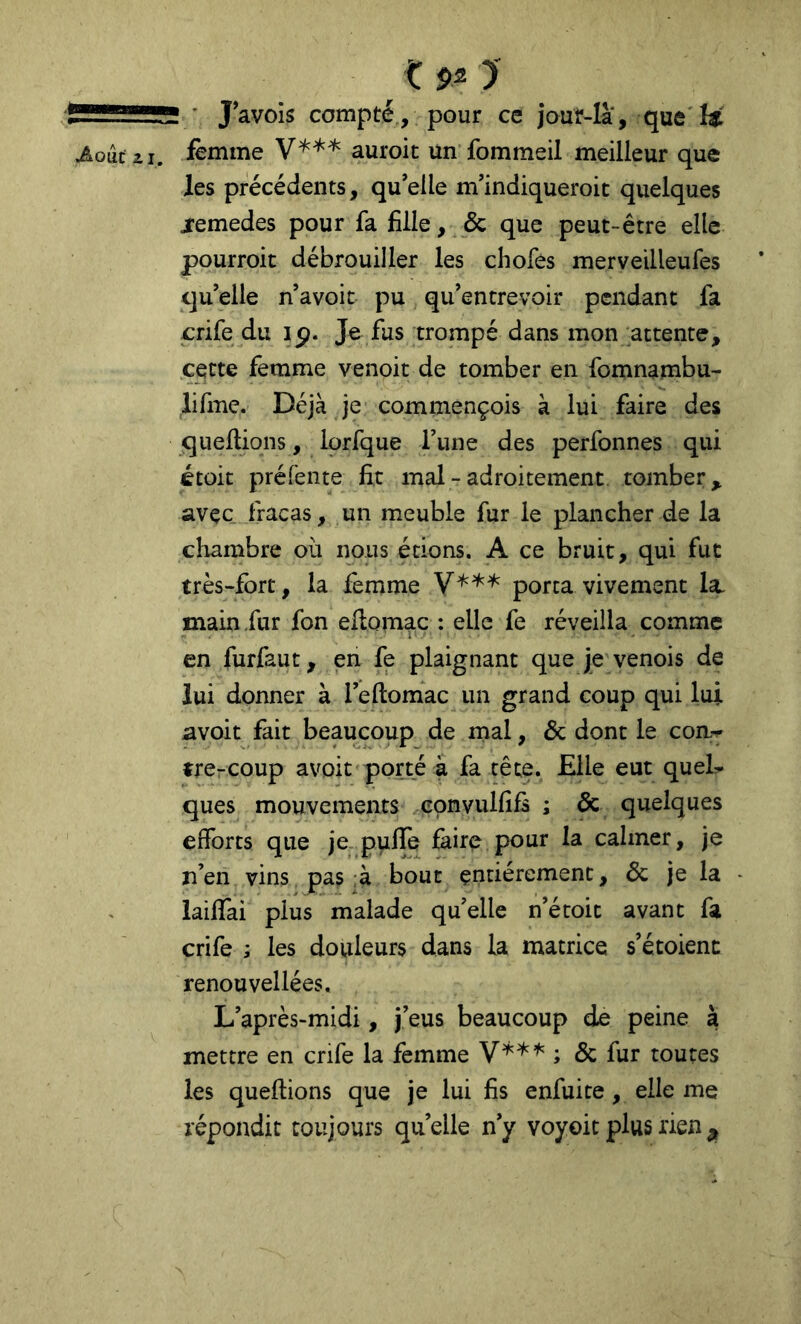 K $2 > —■ • J’avols compté, pour ce jouf-là, que ^ouc ii. femme auroit un fommeil meilleur que les précédents, qu’elle m’indiqueroit quelques jemedes pour fa fille, & que peut-être elle pourroit débrouiller les chofes merveilleufes qu’elle n’avoit pu qu’entrevoir pendant fa crife du ip. Je fus trompé dans mon attente, cette femme venoit de tomber en fomnambu- lifme. Déjà je commençois à lui faire des queltions, lorfque l’une des perfonnes qui étoit préfente fit mal - adroitement tomber, avec fracas, un meuble fur le plancher de la chambre où nous étions. A ce bruit, qui fut très-fort, la femme porta vivement la. main .fur fon ellomac : elle fe réveilla comme i • - • en furfaut, en fe plaignant que je venois de lui donner à l’ellomac un grand coup qui lui avoit fait beaucoup de mal, & dont le coa-^ tre-coup avoit porté à fa tête. Elle eut queL ques mouvements convulfifs ; de quelques efforts que je pufle faire pour la calmer, je n’en vins pas :à bout entièrement, & je la lailfai plus malade qu’elle n’étoit avant fa crife ; les douleurs dans la matrice s’étoienc renouvellées. L’après-midi, j’eus beaucoup de peine à mettre en crife la femme ; & fur toutes les queltions que je lui fis enfuite, elle me répondit toujours quelle n’y voyoit plus rien^